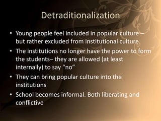 DetraditionalizationYoung people feel included in popular culture – but rather excluded from institutional cultureThe institutions no longer have the power to form the students– they are allowed (at least internally) to say “no”They can bring popular culture into the institutions School becomes informal. Both liberating and conflictive