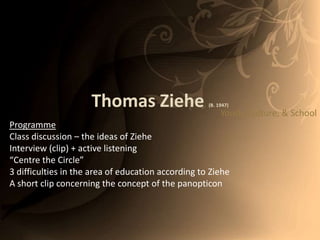 Thomas Ziehe(B. 1947) Youth, Culture, & School Programme Class discussion – the ideas of Ziehe Interview (clip) + active listening “Centre the Circle” 3 difficulties in the area of education according to Ziehe A short clip concerning the concept of the panopticon 