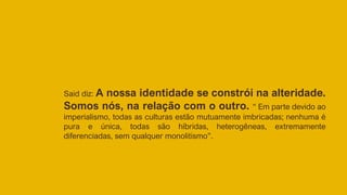 Said diz: A nossa identidade se constrói na alteridade.
Somos nós, na relação com o outro. “ Em parte devido ao
imperialismo, todas as culturas estão mutuamente imbricadas; nenhuma é
pura e única, todas são híbridas, heterogêneas, extremamente
diferenciadas, sem qualquer monolitismo”.
 