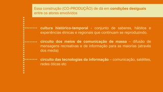 cultura histórico-temporal - conjunto de saberes, hábitos e
experiências étnicas e regionais que continuam se reproduzindo.
circuito dos meios de comunicação de massa – difusão de
mensagens recreativas e de informação para as maiorias (através
dos media)
circuito das tecnologias da informação – comunicação, satélites,
redes óticas etc
Essa construção (CO-PRODUÇÃO) de dá em condições desiguais
entre os atores envolvidos
 
