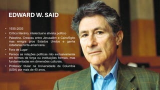 • 1935-2003
• Crítico literário, intelectual e ativista político
• Palestino. Cresceu entre Jerusalém e Cairo/Egito
mas emigra pros Estados Unidos e ganha
cidadania norte-americana.
• Fora de Lugar
• Pensou as relações políticas não exclusivamente
em termos de força ou instituições formais, mas
fundamentadas em dimensões culturais.
• Professor titular na Universidade de Columbia
(USA) por mais de 40 anos.
 