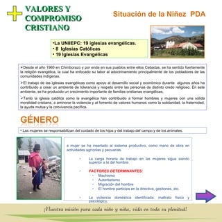 Situación de la Niñez  PDA VALORES Y  COMPROMISO CRISTIANO La UNIIEPC: 19 iglesias evangélicas. 8  Iglesias Católicas  19 Iglesias Evangélicas Desde el año 1960 en Chimborazo y por ende en sus pueblos entre ellos Cebadas, se ha sentido fuertemente la religión evangélica, la cual ha enfocado su labor al adoctrinamiento principalmente de los pobladores de las comunidades indígenas. El trabajo de las iglesias evangélicas como apoyo al desarrollo social y económico durante  algunos años ha contribuido a crear un ambiente de tolerancia y respeto entre las personas de distinto credo religioso. En este ambiente, se ha producido un crecimiento importante de familias cristianas evangélicas,  Tanto la iglesia católica como la evangélica han contribuido a formar hombres y mujeres con una sólida moralidad cristiana, a aminorar la violencia y al fomento de valores humanos como la solidaridad, la fraternidad, la ayuda mutua y la convivencia pacífica. La mujer se ha insertado al sistema productivo, como mano de obra en actividades agrícolas y pecuarias. La carga horaria de trabajo en las mujeres sigue siendo superior a la del hombre. FACTORES DETERMINANTES:   Machismo Autoritarismo   Migración del hombre El hombre participa en la directiva, gestiones, etc. La violencia doméstica identificada: maltrato físico y psicológic o. Las mujeres se responsabilizan del cuidado de los hijos y del trabajo del campo y de los animales.  