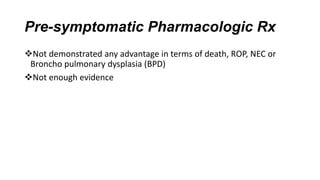 Pre-symptomatic Pharmacologic Rx
Not demonstrated any advantage in terms of death, ROP, NEC or
Broncho pulmonary dysplasia (BPD)
Not enough evidence
 
