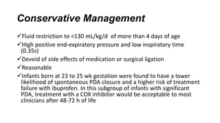 Conservative Management
Fluid restriction to <130 mL/kg/d of more than 4 days of age
High positive end-expiratory pressure and low inspiratory time
(0.35s)
Devoid of side effects of medication or surgical ligation
Reasonable
Infants born at 23 to 25 wk gestation were found to have a lower
likelihood of spontaneous PDA closure and a higher risk of treatment
failure with ibuprofen. In this subgroup of infants with significant
PDA, treatment with a COX inhibitor would be acceptable to most
clinicians after 48-72 h of life
 