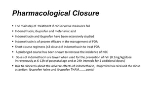 Pharmacological Closure
 The mainstay of treatment if conservative measures fail
 Indomethacin, ibuprofen and mefenamic acid
 Indomethacin and ibuprofen have been extensively studied
 Indomethacin is of proven efficacy in the management of PDA
 Short-course regimens (≤3 doses) of indomethacin to treat PDA
 A prolonged course has been shown to increase the incidence of NEC
 Doses of indomethacin are lower when used for the prevention of IVH (0.1mg/kg/dose
intravenously at 6-12h of postnatal age and at 24h intervals for 2 additional doses)
 Due to concerns about the adverse effects of indomethacin, Ibuprofen has received the most
attention: ibuprofen lysine and ibuprofen THAM………contd
 