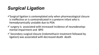 Surgical Ligation
Surgical ligation is contemplated only when pharmacological closure
is ineffective or is contraindicated in a preterm infant who is
hemodynamically unstable due to PDA
 surgery is associated with increased incidence of neurodevelop-
mental impairment and BPD
 Secondary surgical closure (indomethacin treatment followed by
ligation) was associated with decreased death death
 