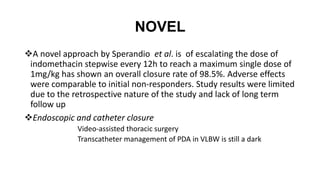 NOVEL
A novel approach by Sperandio et al. is of escalating the dose of
indomethacin stepwise every 12h to reach a maximum single dose of
1mg/kg has shown an overall closure rate of 98.5%. Adverse effects
were comparable to initial non-responders. Study results were limited
due to the retrospective nature of the study and lack of long term
follow up
Endoscopic and catheter closure
Video-assisted thoracic surgery
Transcatheter management of PDA in VLBW is still a dark
 