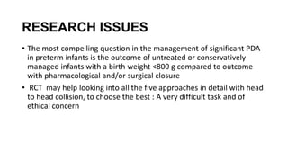 RESEARCH ISSUES
• The most compelling question in the management of significant PDA
in preterm infants is the outcome of untreated or conservatively
managed infants with a birth weight <800 g compared to outcome
with pharmacological and/or surgical closure
• RCT may help looking into all the five approaches in detail with head
to head collision, to choose the best : A very difficult task and of
ethical concern
 