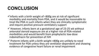 CONCLUSION
Infants with a birth weight of <800g are at risk of significant
morbidity and mortality from PDA, and it would be reasonable to
treat the PDA in such infants when they are clinically symptomatic
and require positive pressure ventilatory support
 However, infants born at a gestational age of 23-25 wk without
antenatal steroid exposure are at a higher risk of PDA-related
morbidities and would benefit from prophylactic low-dose
indomethacin for prevention of IVH
 Preterm infants with a birth weight >800g are unlikely to need
treatment for PDA unless they are ventilator-dependent and showing
evidence of congestive heart failure or renal impairment
 