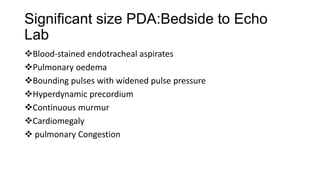 Significant size PDA:Bedside to Echo
Lab
Blood-stained endotracheal aspirates
Pulmonary oedema
Bounding pulses with widened pulse pressure
Hyperdynamic precordium
Continuous murmur
Cardiomegaly
 pulmonary Congestion
 