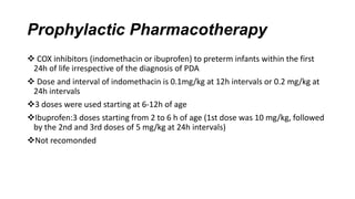 Prophylactic Pharmacotherapy
 COX inhibitors (indomethacin or ibuprofen) to preterm infants within the first
24h of life irrespective of the diagnosis of PDA
 Dose and interval of indomethacin is 0.1mg/kg at 12h intervals or 0.2 mg/kg at
24h intervals
3 doses were used starting at 6-12h of age
Ibuprofen:3 doses starting from 2 to 6 h of age (1st dose was 10 mg/kg, followed
by the 2nd and 3rd doses of 5 mg/kg at 24h intervals)
Not recomonded
 