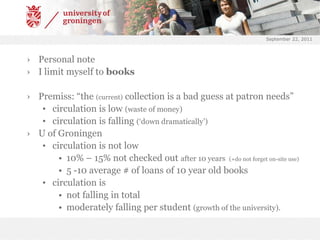 September 22, 2011Personal noteI limit myself to booksPremiss: “the (current) collection is a bad guess at patron needs”circulation is low (waste of money)circulation is falling (‘down dramatically’)U of Groningencirculation is not low10% – 15% not checked out after 10 years  (+do not forget on-site use)5 -10 average # of loans of 10 year old bookscirculation is not falling in totalmoderately falling per student (growth of the university).