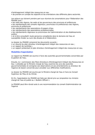 d’aménagement intégré des ressources en eau
• de prendre en compte les objectifs et les orientations des différents plans sectoriels.
Les acteurs qui doivent prendre part aux réunions de concertations pour l’élaboration des
PDAIRE sont :
• les walis des régions, les walis et les gouverneurs des provinces et préfectures
• les représentants des conseils régionaux, provinciaux et préfectoraux des régions,
provinces et préfectures
• les représentants des associations d’usagers d’eau
• les représentants des associations professionnelles
• les représentants régionaux ou provinciaux de l’administration et des établissements
publics
• et à titre consultatif, toute personne compétente dans le domaine de l’eau et
susceptible d’aider au suivi des études et à l’élaboration.
Le dossier du PDAIRE comprend les documents suivants :
• un résumé du plan directeur d’aménagement intégré des ressources en eau ;
• un rapport de synthèse ;
• un rapport présentant le plan directeur d’aménagement intégré des ressources en eau.
Modalités d’approbation
Le rapport du PDAIRE est soumis à l’avis des autorités gouvernementales concernées par
la gestion de l’eau.
Ensuite, la « commission des Plans Directeurs d’Aménagement Intégré des Ressources en
Eau » présidée par le Ministre chargé de l’eau examine les avis des autorités
gouvernementales et consignes ses observations et ses amendements au directeur de
l’agence de bassin concernée pour procéder aux différentes modifications.
Le dossier du PDAIRE est soumis par le Ministre chargé de l’eau à l’avis du Conseil
Supérieur de l’Eau et du Climat.
En fin, l’approbation du PDAIRE est faite par décret pris sur proposition du ministre
chargé de l’eau et publié au « Bulletin Officiel ».
Le PDAIRE peut être révisé suite à une recommandation du conseil d’administration de
l’agence

2

 