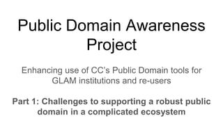 Public Domain Awareness
Project
Enhancing use of CC’s Public Domain tools for
GLAM institutions and re-users
Part 1: Challenges to supporting a robust public
domain in a complicated ecosystem
 