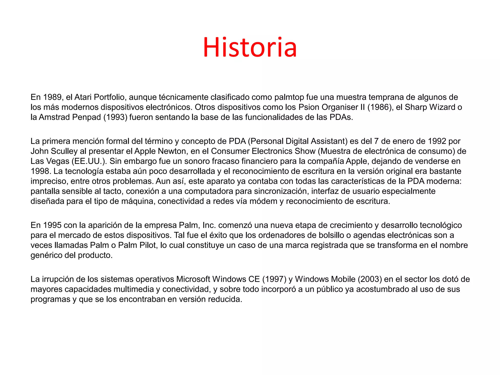 Historia
En 1989, el Atari Portfolio, aunque técnicamente clasificado como palmtop fue una muestra temprana de algunos de
los más modernos dispositivos electrónicos. Otros dispositivos como los Psion Organiser II (1986), el Sharp Wizard o
la Amstrad Penpad (1993) fueron sentando la base de las funcionalidades de las PDAs.
La primera mención formal del término y concepto de PDA (Personal Digital Assistant) es del 7 de enero de 1992 por
John Sculley al presentar el Apple Newton, en el Consumer Electronics Show (Muestra de electrónica de consumo) de
Las Vegas (EE.UU.). Sin embargo fue un sonoro fracaso financiero para la compañía Apple, dejando de venderse en
1998. La tecnología estaba aún poco desarrollada y el reconocimiento de escritura en la versión original era bastante
impreciso, entre otros problemas. Aun así, este aparato ya contaba con todas las características de la PDA moderna:
pantalla sensible al tacto, conexión a una computadora para sincronización, interfaz de usuario especialmente
diseñada para el tipo de máquina, conectividad a redes vía módem y reconocimiento de escritura.
En 1995 con la aparición de la empresa Palm, Inc. comenzó una nueva etapa de crecimiento y desarrollo tecnológico
para el mercado de estos dispositivos. Tal fue el éxito que los ordenadores de bolsillo o agendas electrónicas son a
veces llamadas Palm o Palm Pilot, lo cual constituye un caso de una marca registrada que se transforma en el nombre
genérico del producto.
La irrupción de los sistemas operativos Microsoft Windows CE (1997) y Windows Mobile (2003) en el sector los dotó de
mayores capacidades multimedia y conectividad, y sobre todo incorporó a un público ya acostumbrado al uso de sus
programas y que se los encontraban en versión reducida.
 