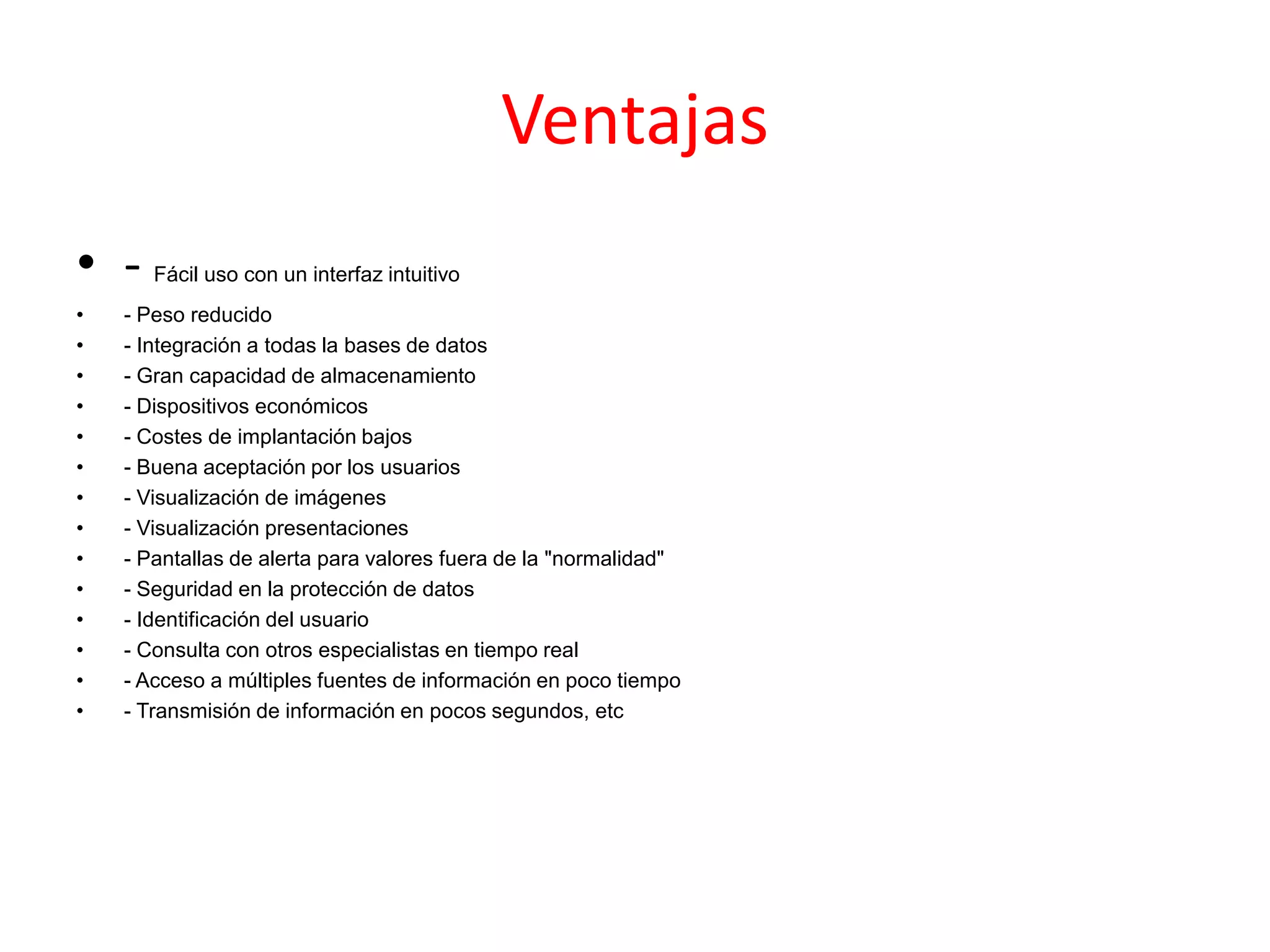 Ventajas
• - Fácil uso con un interfaz intuitivo
• - Peso reducido
• - Integración a todas la bases de datos
• - Gran capacidad de almacenamiento
• - Dispositivos económicos
• - Costes de implantación bajos
• - Buena aceptación por los usuarios
• - Visualización de imágenes
• - Visualización presentaciones
• - Pantallas de alerta para valores fuera de la "normalidad"
• - Seguridad en la protección de datos
• - Identificación del usuario
• - Consulta con otros especialistas en tiempo real
• - Acceso a múltiples fuentes de información en poco tiempo
• - Transmisión de información en pocos segundos, etc
 