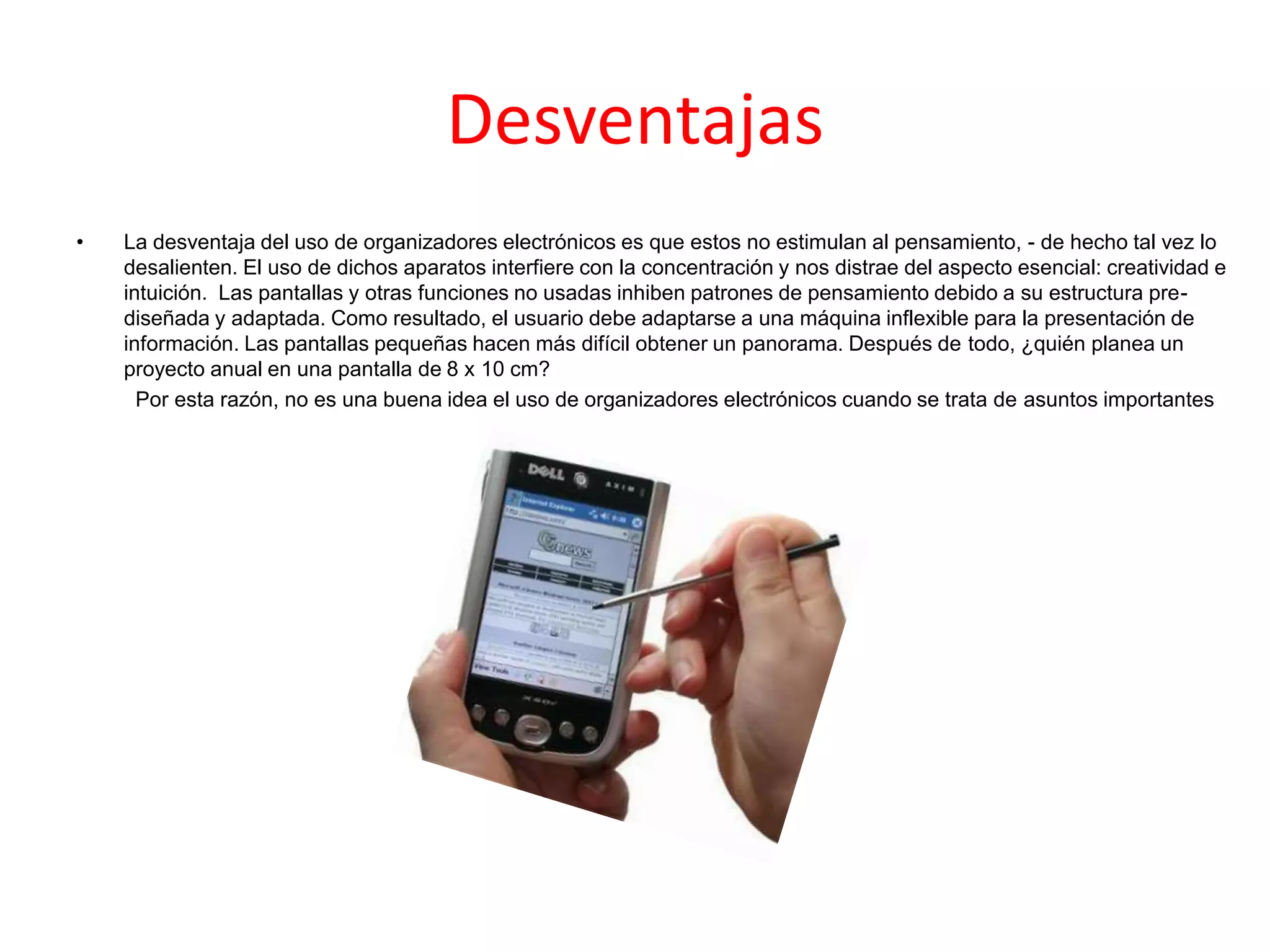 Desventajas
• La desventaja del uso de organizadores electrónicos es que estos no estimulan al pensamiento, - de hecho tal vez lo
desalienten. El uso de dichos aparatos interfiere con la concentración y nos distrae del aspecto esencial: creatividad e
intuición. Las pantallas y otras funciones no usadas inhiben patrones de pensamiento debido a su estructura pre-
diseñada y adaptada. Como resultado, el usuario debe adaptarse a una máquina inflexible para la presentación de
información. Las pantallas pequeñas hacen más difícil obtener un panorama. Después de todo, ¿quién planea un
proyecto anual en una pantalla de 8 x 10 cm?
Por esta razón, no es una buena idea el uso de organizadores electrónicos cuando se trata de asuntos importantes
 
