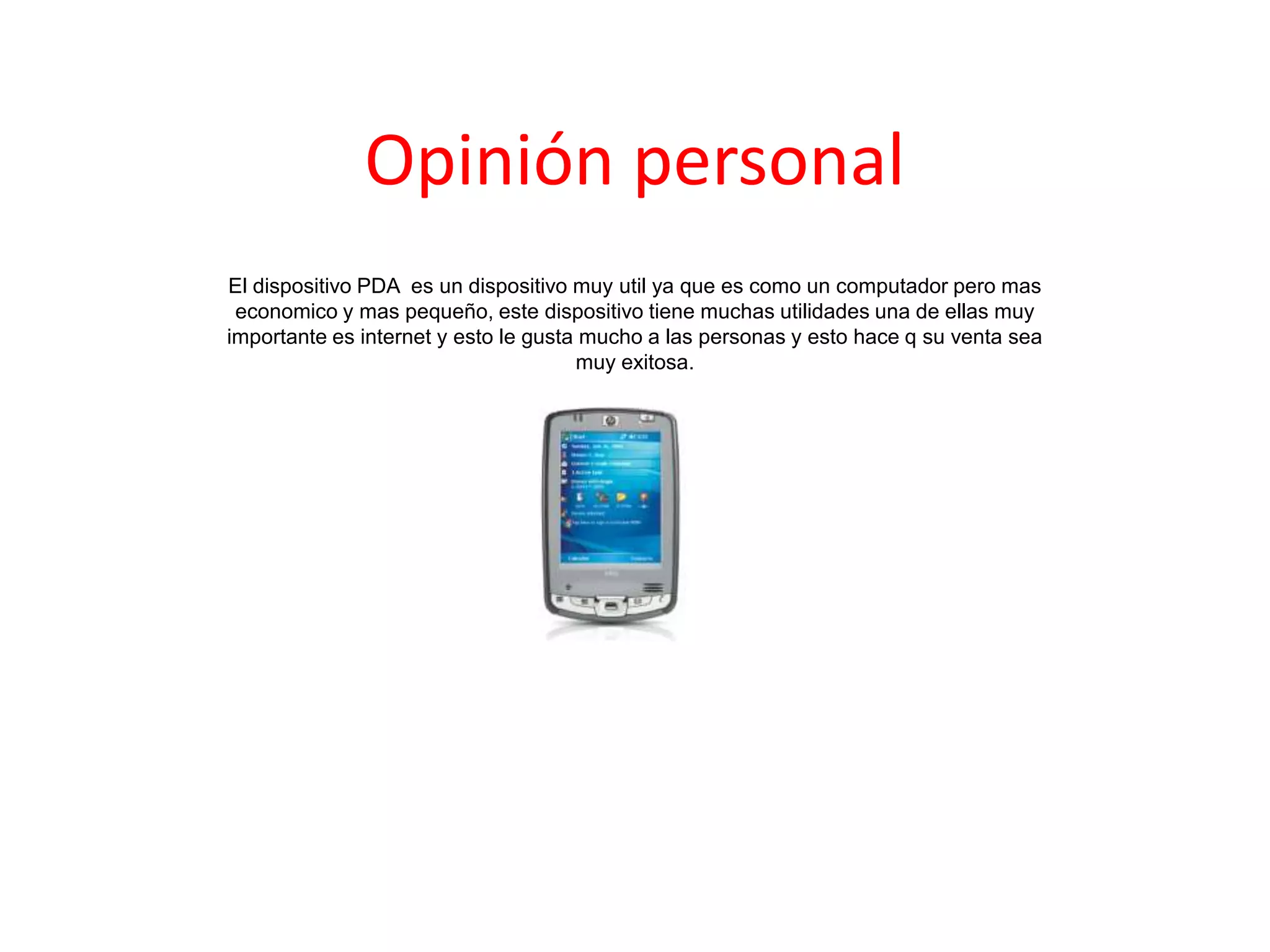Opinión personal
El dispositivo PDA es un dispositivo muy util ya que es como un computador pero mas
economico y mas pequeño, este dispositivo tiene muchas utilidades una de ellas muy
importante es internet y esto le gusta mucho a las personas y esto hace q su venta sea
muy exitosa.
 