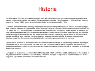 Historia
En 1989, el Atari Portfolio, aunque técnicamente clasificado como palmtop fue una muestra temprana de algunos de
los más modernos dispositivos electrónicos. Otros dispositivos como los Psion Organiser II (1986), el Sharp Wizard o
la Amstrad Penpad (1993) fueron sentando la base de las funcionalidades de las PDAs.
La primera mención formal del término y concepto de PDA (Personal Digital Assistant) es del 7 de enero de 1992 por
John Sculley al presentar el Apple Newton, en el Consumer Electronics Show (Muestra de electrónica de consumo) de
Las Vegas (EE.UU.). Sin embargo fue un sonoro fracaso financiero para la compañía Apple, dejando de venderse en
1998. La tecnología estaba aún poco desarrollada y el reconocimiento de escritura en la versión original era bastante
impreciso, entre otros problemas. Aun así, este aparato ya contaba con todas las características de la PDA moderna:
pantalla sensible al tacto, conexión a una computadora para sincronización, interfaz de usuario especialmente
diseñada para el tipo de máquina, conectividad a redes vía módem y reconocimiento de escritura.
En 1995 con la aparición de la empresa Palm, Inc. comenzó una nueva etapa de crecimiento y desarrollo tecnológico
para el mercado de estos dispositivos. Tal fue el éxito que los ordenadores de bolsillo o agendas electrónicas son a
veces llamadas Palm o Palm Pilot, lo cual constituye un caso de una marca registrada que se transforma en el nombre
genérico del producto.
La irrupción de los sistemas operativos Microsoft Windows CE (1997) y Windows Mobile (2003) en el sector los dotó de
mayores capacidades multimedia y conectividad, y sobre todo incorporó a un público ya acostumbrado al uso de sus
programas y que se los encontraban en versión reducida.
 