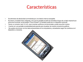 Características
• Se alimentan de electricidad suministrada por una batería interna recargable.
• No tienen un teclado físico integrado, sino que la pantalla es táctil (es sensible al toque de un lápiz especial que
activa las funciones, la tecnología ("Touch Screen"). El teclado puede ser un dispositivo opcional.
• Tienen un conector Jack 3.5 mm. para conectar audífonos convencionales y poder escuchar música.
• Cuenta con una pantalla considerablemente grande para visualizar de manera correcta los gráficos.
• Se pueden sincronizar con los datos almacenados en la computadora y actualizarlos según los cambios en el
dispositivo y viceversa.
 