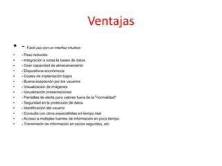 Ventajas
• - Fácil uso con un interfaz intuitivo
• - Peso reducido
• - Integración a todas la bases de datos
• - Gran capacidad de almacenamiento
• - Dispositivos económicos
• - Costes de implantación bajos
• - Buena aceptación por los usuarios
• - Visualización de imágenes
• - Visualización presentaciones
• - Pantallas de alerta para valores fuera de la "normalidad"
• - Seguridad en la protección de datos
• - Identificación del usuario
• - Consulta con otros especialistas en tiempo real
• - Acceso a múltiples fuentes de información en poco tiempo
• - Transmisión de información en pocos segundos, etc
 