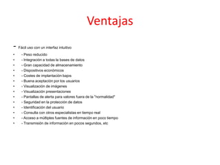 Ventajas
- Fácil uso con un interfaz intuitivo
• - Peso reducido
• - Integración a todas la bases de datos
• - Gran capacidad de almacenamiento
• - Dispositivos económicos
• - Costes de implantación bajos
• - Buena aceptación por los usuarios
• - Visualización de imágenes
• - Visualización presentaciones
• - Pantallas de alerta para valores fuera de la "normalidad"
• - Seguridad en la protección de datos
• - Identificación del usuario
• - Consulta con otros especialistas en tiempo real
• - Acceso a múltiples fuentes de información en poco tiempo
• - Transmisión de información en pocos segundos, etc
 