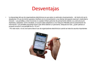 Desventajas
• La desventaja del uso de organizadores electrónicos es que estos no estimulan al pensamiento, - de hecho tal vez lo
desalienten. El uso de dichos aparatos interfiere con la concentración y nos distrae del aspecto esencial: creatividad e
intuición. Las pantallas y otras funciones no usadas inhiben patrones de pensamiento debido a su estructura pre-
diseñada y adaptada. Como resultado, el usuario debe adaptarse a una máquina inflexible para la presentación de
información. Las pantallas pequeñas hacen más difícil obtener un panorama. Después de todo, ¿quién planea un
proyecto anual en una pantalla de 8 x 10 cm?
Por esta razón, no es una buena idea el uso de organizadores electrónicos cuando se trata de asuntos importantes
 