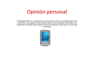 Opinión personal
El dispositivo PDA es un dispositivo muy util ya que es como un computador pero mas
economico y mas pequeño, este dispositivo tiene muchas utilidades una de ellas muy
importante es internet y esto le gusta mucho a las personas y esto hace q su venta sea
muy exitosa.
 