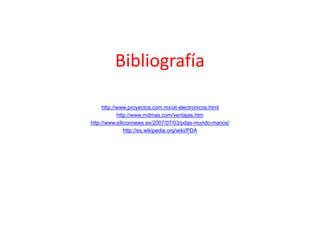 Bibliografía
http://www.proyectos.com.mx/at-electronicos.html
http://www.mdmas.com/ventajas.htm
http://www.siliconnews.es/2007/07/03/pdas-mundo-manos/
http://es.wikipedia.org/wiki/PDA
 