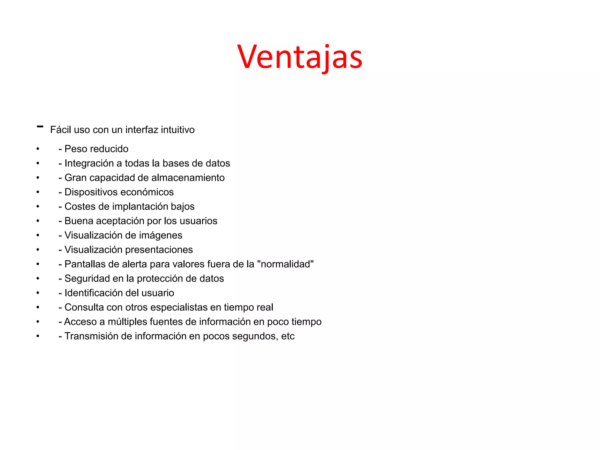 Ventajas
- Fácil uso con un interfaz intuitivo
• - Peso reducido
• - Integración a todas la bases de datos
• - Gran capacidad de almacenamiento
• - Dispositivos económicos
• - Costes de implantación bajos
• - Buena aceptación por los usuarios
• - Visualización de imágenes
• - Visualización presentaciones
• - Pantallas de alerta para valores fuera de la "normalidad"
• - Seguridad en la protección de datos
• - Identificación del usuario
• - Consulta con otros especialistas en tiempo real
• - Acceso a múltiples fuentes de información en poco tiempo
• - Transmisión de información en pocos segundos, etc
 