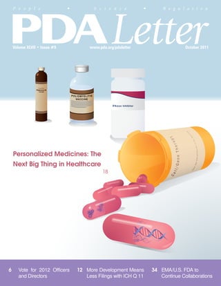 Letter
    P e o p l e               •          S c i e n c e         •       R e g u l a t i o n




    Volume XLVII • Issue #9            www.pda.org/pdaletter                     October 2011




    Personalized Medicines: The
    Next Big Thing in Healthcare
                                             18




6     Vote for 2012 Officers      12 More Development Means        34 EMA/U.S. FDA to
      and Directors                  Less Filings with ICH Q 11       Continue Collaborations
 