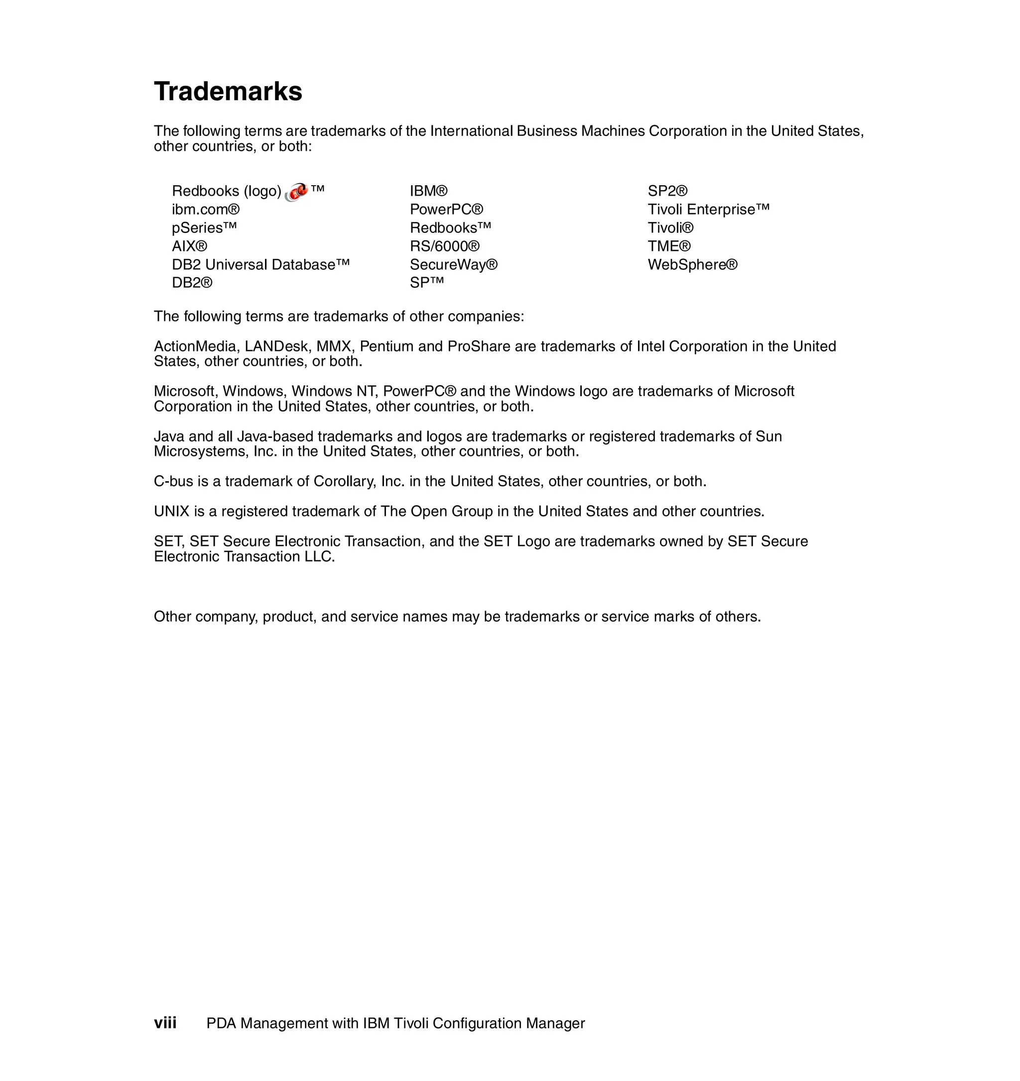 Trademarks
The following terms are trademarks of the International Business Machines Corporation in the United States,
other countries, or both:


   Redbooks (logo)    ™                 IBM®                                 SP2®
   ibm.com®                             PowerPC®                             Tivoli Enterprise™
   pSeries™                             Redbooks™                            Tivoli®
   AIX®                                 RS/6000®                             TME®
   DB2 Universal Database™              SecureWay®                           WebSphere®
   DB2®                                 SP™

The following terms are trademarks of other companies:

ActionMedia, LANDesk, MMX, Pentium and ProShare are trademarks of Intel Corporation in the United
States, other countries, or both.

Microsoft, Windows, Windows NT, PowerPC® and the Windows logo are trademarks of Microsoft
Corporation in the United States, other countries, or both.

Java and all Java-based trademarks and logos are trademarks or registered trademarks of Sun
Microsystems, Inc. in the United States, other countries, or both.

C-bus is a trademark of Corollary, Inc. in the United States, other countries, or both.

UNIX is a registered trademark of The Open Group in the United States and other countries.

SET, SET Secure Electronic Transaction, and the SET Logo are trademarks owned by SET Secure
Electronic Transaction LLC.



Other company, product, and service names may be trademarks or service marks of others.




viii    PDA Management with IBM Tivoli Configuration Manager
 