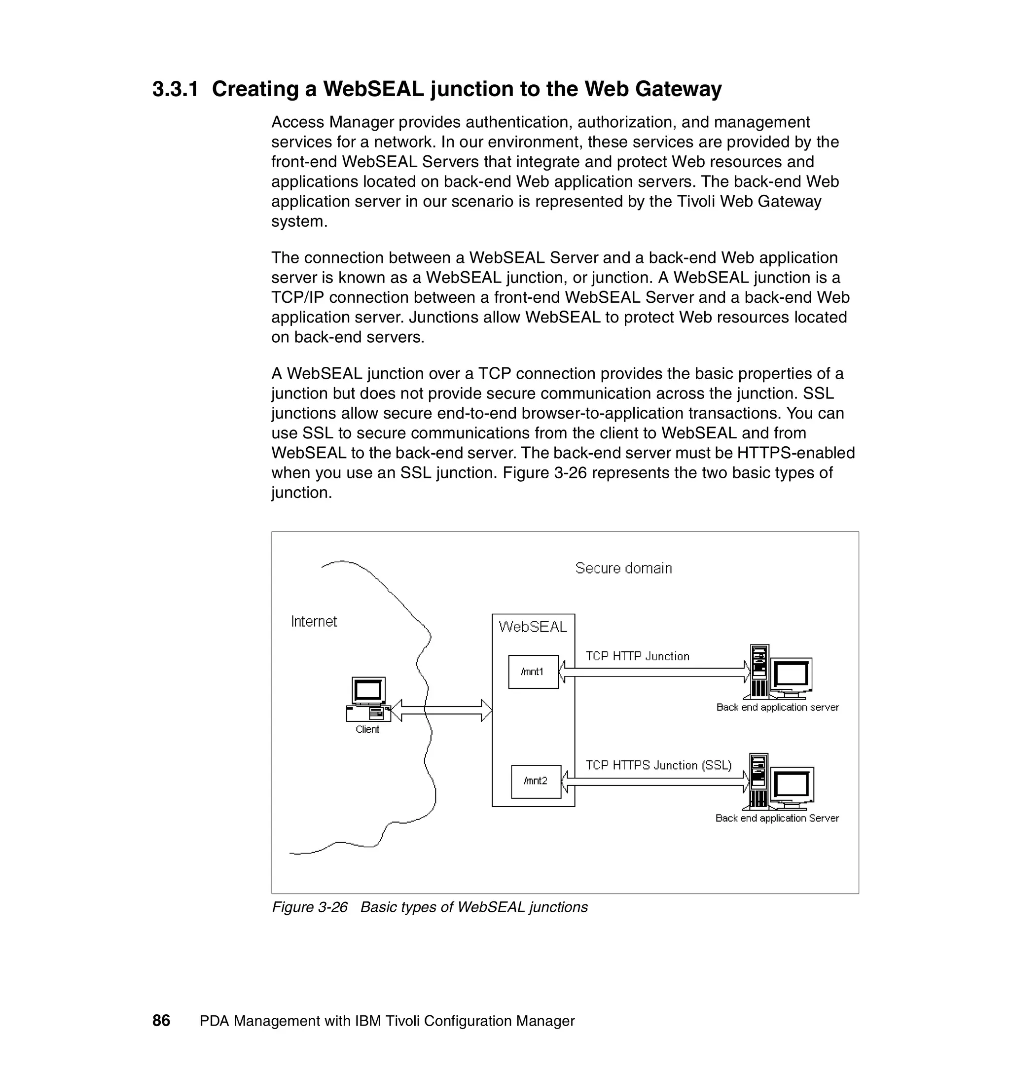 3.3.1 Creating a WebSEAL junction to the Web Gateway
              Access Manager provides authentication, authorization, and management
              services for a network. In our environment, these services are provided by the
              front-end WebSEAL Servers that integrate and protect Web resources and
              applications located on back-end Web application servers. The back-end Web
              application server in our scenario is represented by the Tivoli Web Gateway
              system.

              The connection between a WebSEAL Server and a back-end Web application
              server is known as a WebSEAL junction, or junction. A WebSEAL junction is a
              TCP/IP connection between a front-end WebSEAL Server and a back-end Web
              application server. Junctions allow WebSEAL to protect Web resources located
              on back-end servers.

              A WebSEAL junction over a TCP connection provides the basic properties of a
              junction but does not provide secure communication across the junction. SSL
              junctions allow secure end-to-end browser-to-application transactions. You can
              use SSL to secure communications from the client to WebSEAL and from
              WebSEAL to the back-end server. The back-end server must be HTTPS-enabled
              when you use an SSL junction. Figure 3-26 represents the two basic types of
              junction.




              Figure 3-26 Basic types of WebSEAL junctions




86   PDA Management with IBM Tivoli Configuration Manager
 