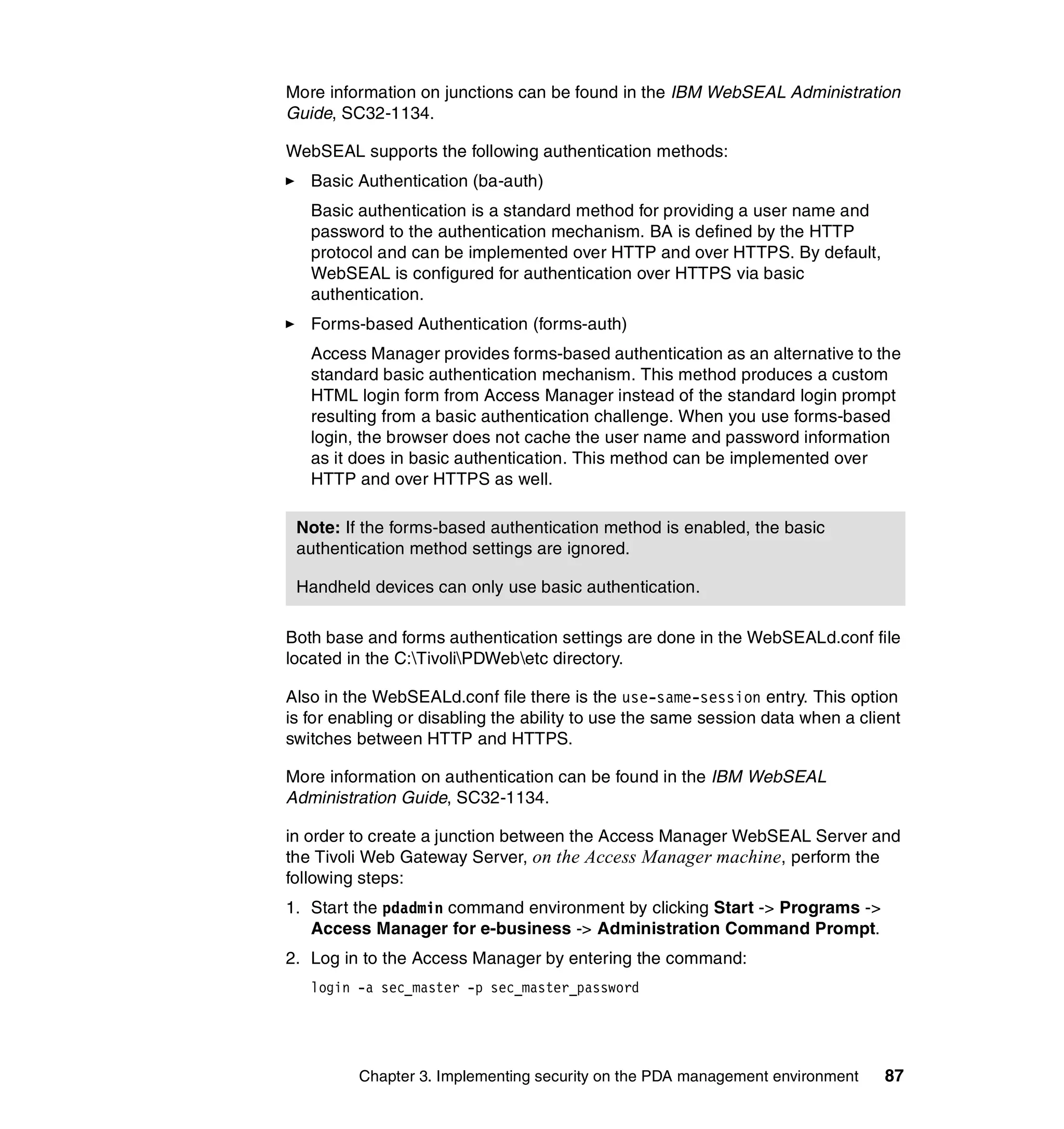 More information on junctions can be found in the IBM WebSEAL Administration
Guide, SC32-1134.

WebSEAL supports the following authentication methods:
   Basic Authentication (ba-auth)
   Basic authentication is a standard method for providing a user name and
   password to the authentication mechanism. BA is defined by the HTTP
   protocol and can be implemented over HTTP and over HTTPS. By default,
   WebSEAL is configured for authentication over HTTPS via basic
   authentication.
   Forms-based Authentication (forms-auth)
   Access Manager provides forms-based authentication as an alternative to the
   standard basic authentication mechanism. This method produces a custom
   HTML login form from Access Manager instead of the standard login prompt
   resulting from a basic authentication challenge. When you use forms-based
   login, the browser does not cache the user name and password information
   as it does in basic authentication. This method can be implemented over
   HTTP and over HTTPS as well.

 Note: If the forms-based authentication method is enabled, the basic
 authentication method settings are ignored.

 Handheld devices can only use basic authentication.

Both base and forms authentication settings are done in the WebSEALd.conf file
located in the C:TivoliPDWebetc directory.

Also in the WebSEALd.conf file there is the use-same-session entry. This option
is for enabling or disabling the ability to use the same session data when a client
switches between HTTP and HTTPS.

More information on authentication can be found in the IBM WebSEAL
Administration Guide, SC32-1134.

in order to create a junction between the Access Manager WebSEAL Server and
the Tivoli Web Gateway Server, on the Access Manager machine, perform the
following steps:
1. Start the pdadmin command environment by clicking Start -> Programs ->
   Access Manager for e-business -> Administration Command Prompt.
2. Log in to the Access Manager by entering the command:
   login -a sec_master -p sec_master_password




         Chapter 3. Implementing security on the PDA management environment     87
 