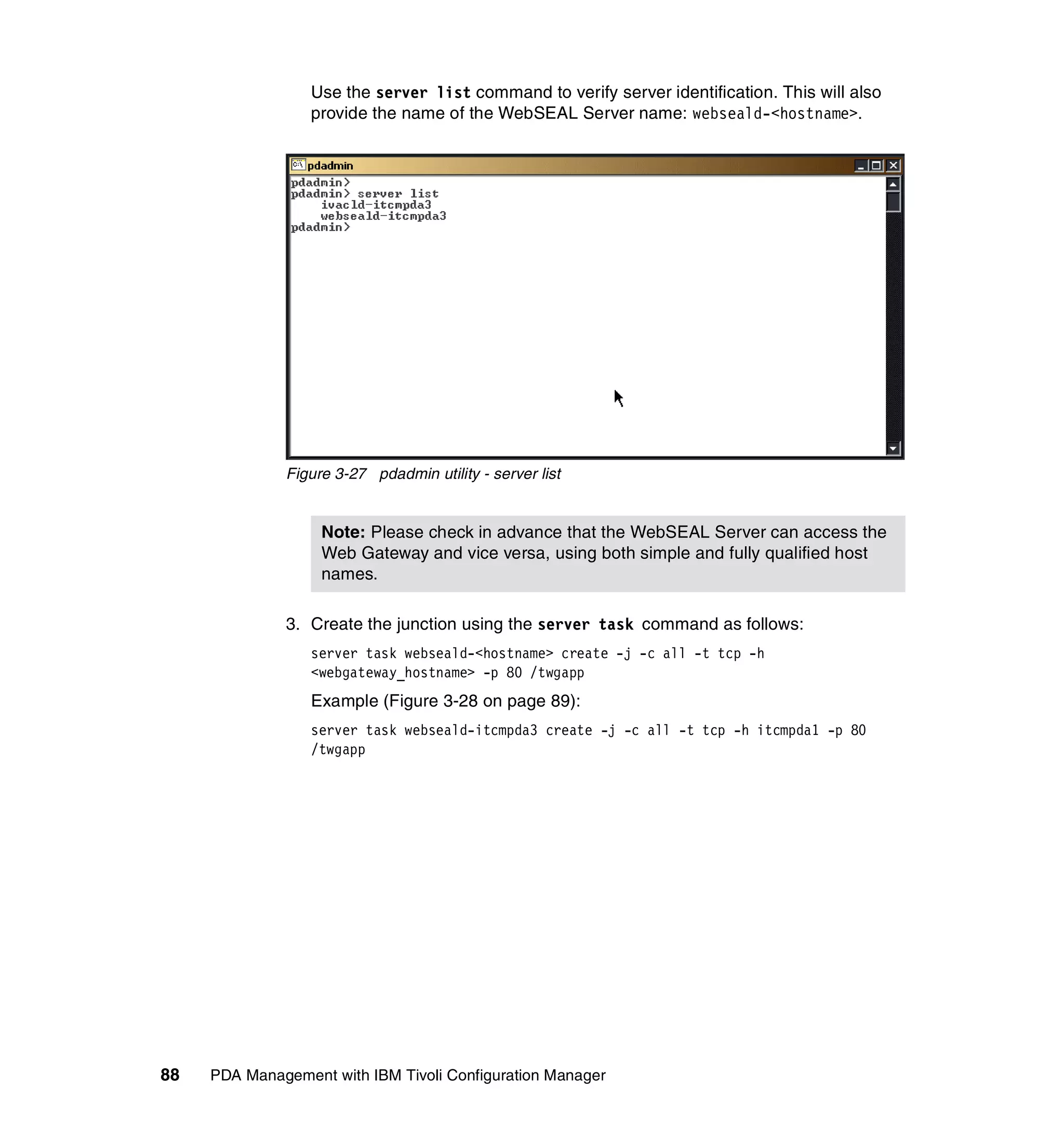 Use the server list command to verify server identification. This will also
                  provide the name of the WebSEAL Server name: webseald-<hostname>.




              Figure 3-27 pdadmin utility - server list


                   Note: Please check in advance that the WebSEAL Server can access the
                   Web Gateway and vice versa, using both simple and fully qualified host
                   names.

              3. Create the junction using the server task command as follows:
                  server task webseald-<hostname> create -j -c all -t tcp -h
                  <webgateway_hostname> -p 80 /twgapp
                  Example (Figure 3-28 on page 89):
                  server task webseald-itcmpda3 create -j -c all -t tcp -h itcmpda1 -p 80
                  /twgapp




88   PDA Management with IBM Tivoli Configuration Manager
 