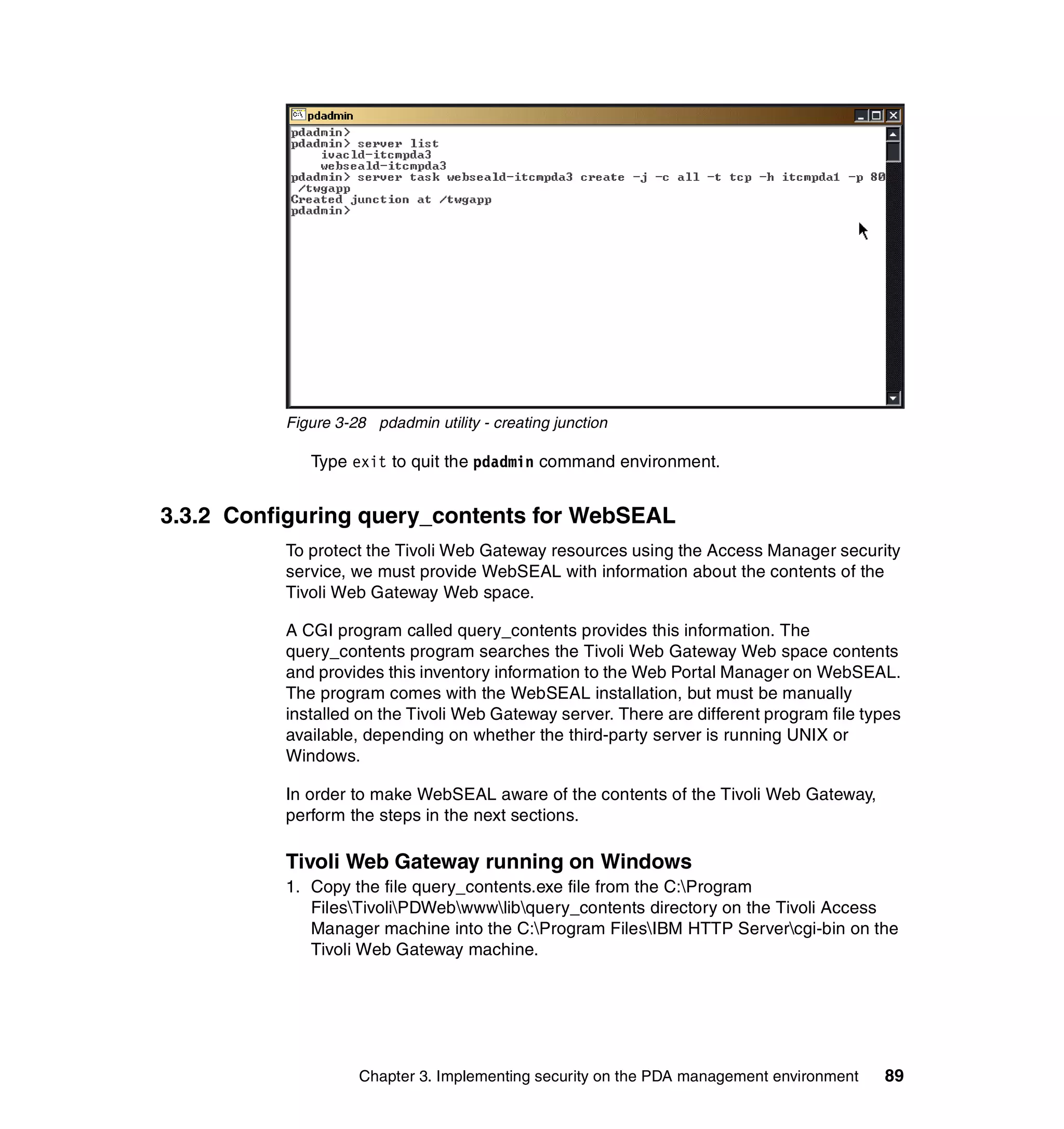 Figure 3-28 pdadmin utility - creating junction

             Type exit to quit the pdadmin command environment.


3.3.2 Configuring query_contents for WebSEAL
          To protect the Tivoli Web Gateway resources using the Access Manager security
          service, we must provide WebSEAL with information about the contents of the
          Tivoli Web Gateway Web space.

          A CGI program called query_contents provides this information. The
          query_contents program searches the Tivoli Web Gateway Web space contents
          and provides this inventory information to the Web Portal Manager on WebSEAL.
          The program comes with the WebSEAL installation, but must be manually
          installed on the Tivoli Web Gateway server. There are different program file types
          available, depending on whether the third-party server is running UNIX or
          Windows.

          In order to make WebSEAL aware of the contents of the Tivoli Web Gateway,
          perform the steps in the next sections.

          Tivoli Web Gateway running on Windows
          1. Copy the file query_contents.exe file from the C:Program
             FilesTivoliPDWebwwwlibquery_contents directory on the Tivoli Access
             Manager machine into the C:Program FilesIBM HTTP Servercgi-bin on the
             Tivoli Web Gateway machine.




                    Chapter 3. Implementing security on the PDA management environment   89
 