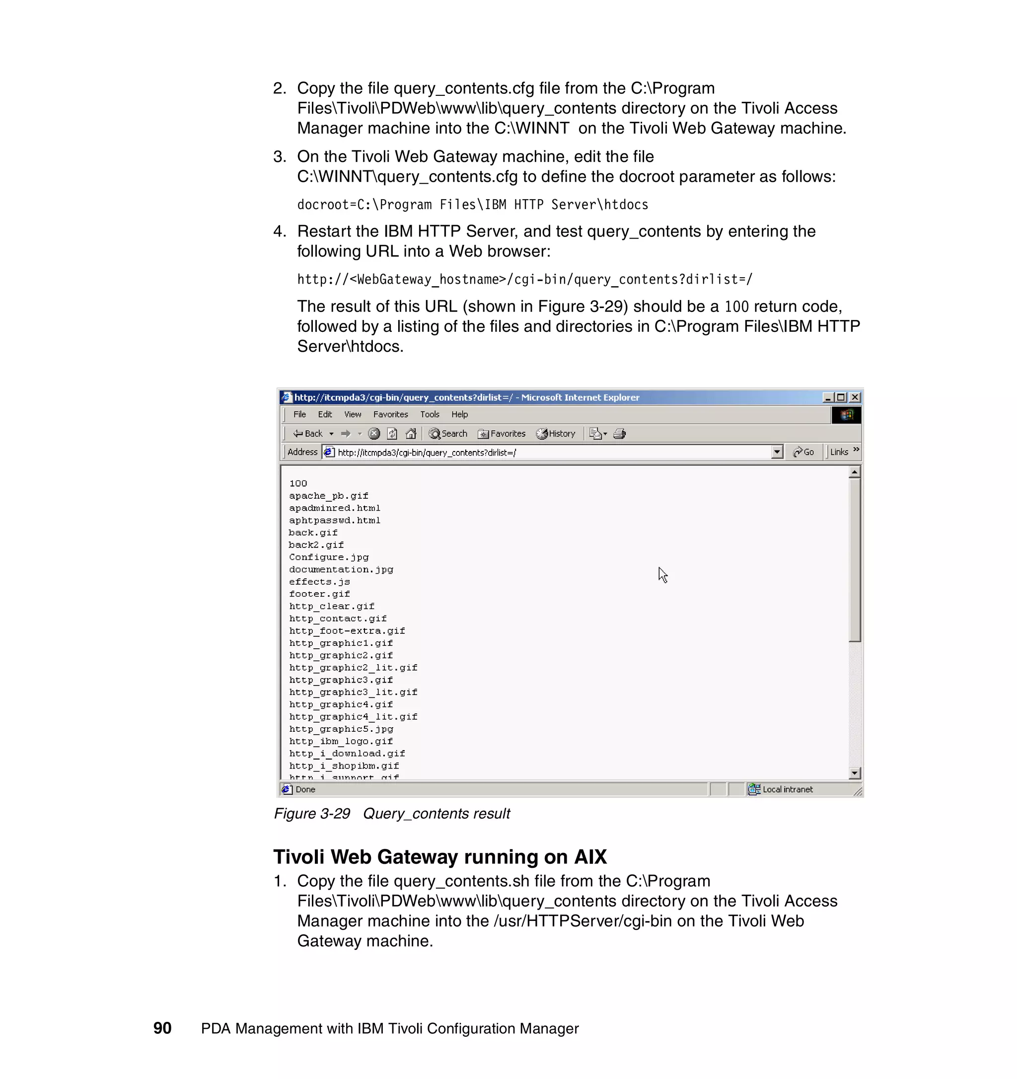 2. Copy the file query_contents.cfg file from the C:Program
                 FilesTivoliPDWebwwwlibquery_contents directory on the Tivoli Access
                 Manager machine into the C:WINNT on the Tivoli Web Gateway machine.
              3. On the Tivoli Web Gateway machine, edit the file
                 C:WINNTquery_contents.cfg to define the docroot parameter as follows:
                  docroot=C:Program FilesIBM HTTP Serverhtdocs
              4. Restart the IBM HTTP Server, and test query_contents by entering the
                 following URL into a Web browser:
                  http://<WebGateway_hostname>/cgi-bin/query_contents?dirlist=/
                  The result of this URL (shown in Figure 3-29) should be a 100 return code,
                  followed by a listing of the files and directories in C:Program FilesIBM HTTP
                  Serverhtdocs.




              Figure 3-29 Query_contents result

              Tivoli Web Gateway running on AIX
              1. Copy the file query_contents.sh file from the C:Program
                 FilesTivoliPDWebwwwlibquery_contents directory on the Tivoli Access
                 Manager machine into the /usr/HTTPServer/cgi-bin on the Tivoli Web
                 Gateway machine.




90   PDA Management with IBM Tivoli Configuration Manager
 