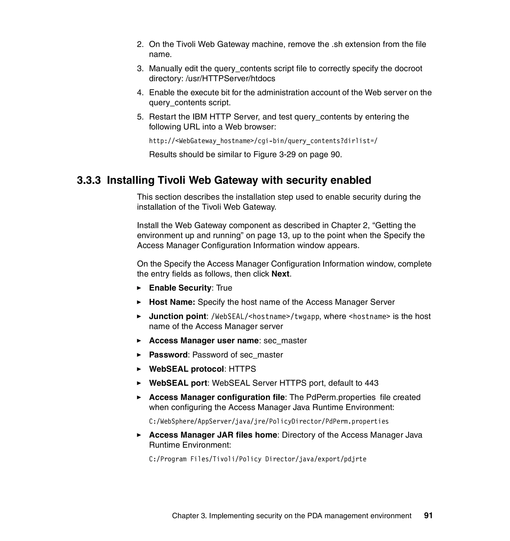 2. On the Tivoli Web Gateway machine, remove the .sh extension from the file
              name.
           3. Manually edit the query_contents script file to correctly specify the docroot
              directory: /usr/HTTPServer/htdocs
           4. Enable the execute bit for the administration account of the Web server on the
              query_contents script.
           5. Restart the IBM HTTP Server, and test query_contents by entering the
              following URL into a Web browser:
              http://<WebGateway_hostname>/cgi-bin/query_contents?dirlist=/
              Results should be similar to Figure 3-29 on page 90.


3.3.3 Installing Tivoli Web Gateway with security enabled
           This section describes the installation step used to enable security during the
           installation of the Tivoli Web Gateway.

           Install the Web Gateway component as described in Chapter 2, “Getting the
           environment up and running” on page 13, up to the point when the Specify the
           Access Manager Configuration Information window appears.

           On the Specify the Access Manager Configuration Information window, complete
           the entry fields as follows, then click Next.
              Enable Security: True
              Host Name: Specify the host name of the Access Manager Server
              Junction point: /WebSEAL/<hostname>/twgapp, where <hostname> is the host
              name of the Access Manager server
              Access Manager user name: sec_master
              Password: Password of sec_master
              WebSEAL protocol: HTTPS
              WebSEAL port: WebSEAL Server HTTPS port, default to 443
              Access Manager configuration file: The PdPerm.properties file created
              when configuring the Access Manager Java Runtime Environment:
              C:/WebSphere/AppServer/java/jre/PolicyDirector/PdPerm.properties
              Access Manager JAR files home: Directory of the Access Manager Java
              Runtime Environment:
              C:/Program Files/Tivoli/Policy Director/java/export/pdjrte




                    Chapter 3. Implementing security on the PDA management environment        91
 