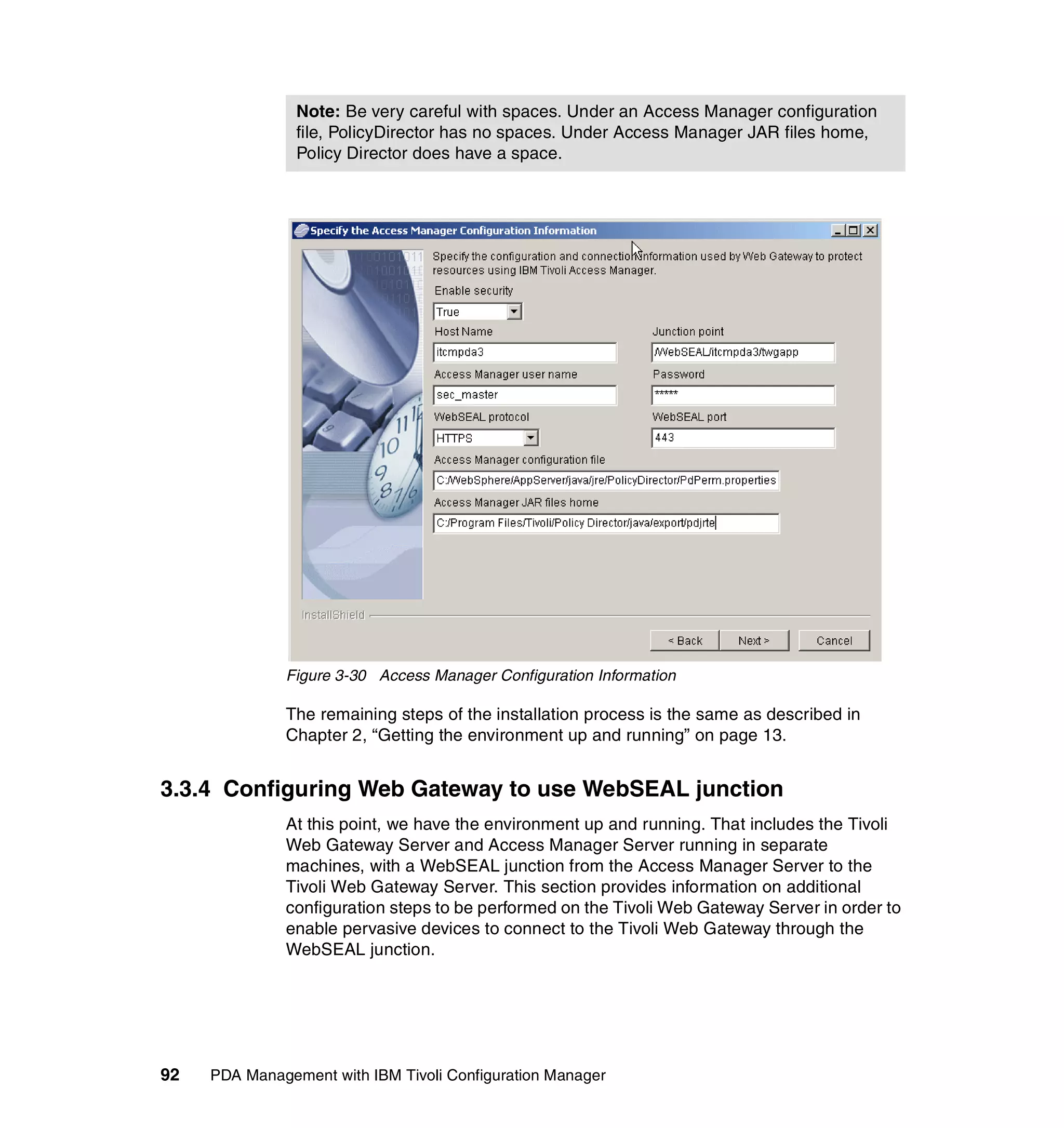 Note: Be very careful with spaces. Under an Access Manager configuration
                file, PolicyDirector has no spaces. Under Access Manager JAR files home,
                Policy Director does have a space.




              Figure 3-30 Access Manager Configuration Information

              The remaining steps of the installation process is the same as described in
              Chapter 2, “Getting the environment up and running” on page 13.


3.3.4 Configuring Web Gateway to use WebSEAL junction
              At this point, we have the environment up and running. That includes the Tivoli
              Web Gateway Server and Access Manager Server running in separate
              machines, with a WebSEAL junction from the Access Manager Server to the
              Tivoli Web Gateway Server. This section provides information on additional
              configuration steps to be performed on the Tivoli Web Gateway Server in order to
              enable pervasive devices to connect to the Tivoli Web Gateway through the
              WebSEAL junction.




92   PDA Management with IBM Tivoli Configuration Manager
 