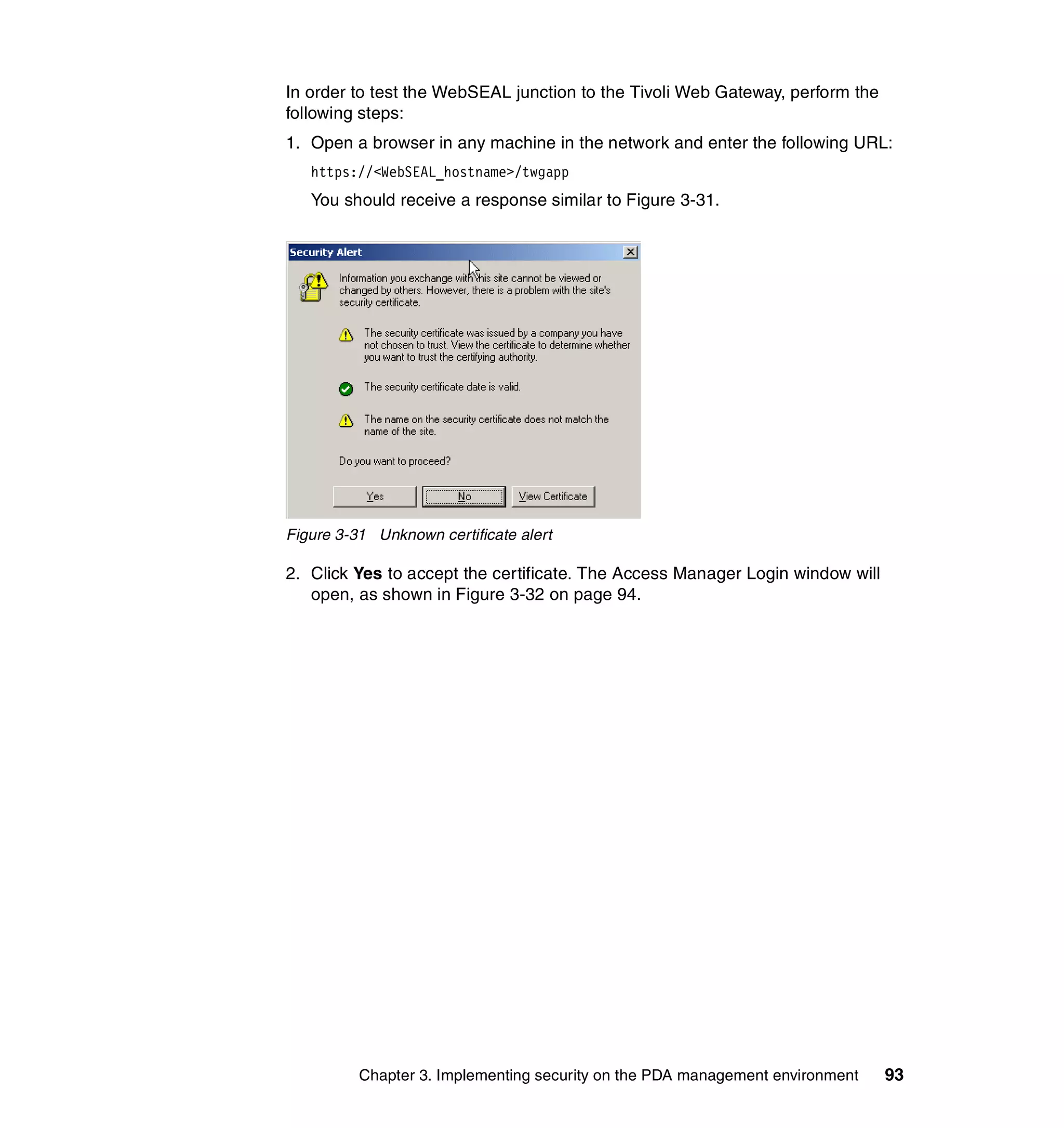 In order to test the WebSEAL junction to the Tivoli Web Gateway, perform the
following steps:
1. Open a browser in any machine in the network and enter the following URL:
   https://<WebSEAL_hostname>/twgapp
   You should receive a response similar to Figure 3-31.




Figure 3-31 Unknown certificate alert

2. Click Yes to accept the certificate. The Access Manager Login window will
   open, as shown in Figure 3-32 on page 94.




          Chapter 3. Implementing security on the PDA management environment   93
 