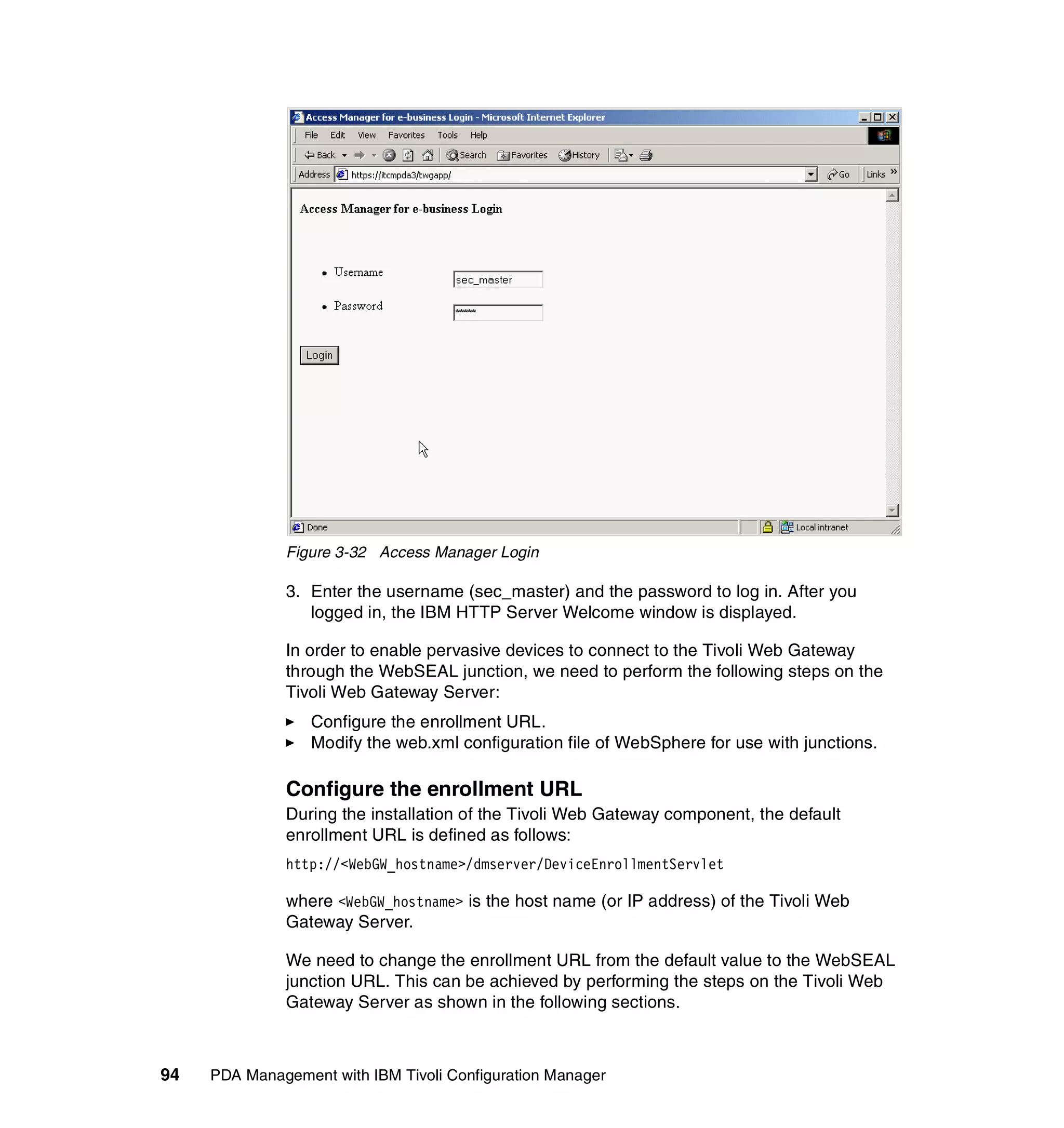 Figure 3-32 Access Manager Login

              3. Enter the username (sec_master) and the password to log in. After you
                 logged in, the IBM HTTP Server Welcome window is displayed.

              In order to enable pervasive devices to connect to the Tivoli Web Gateway
              through the WebSEAL junction, we need to perform the following steps on the
              Tivoli Web Gateway Server:
                  Configure the enrollment URL.
                  Modify the web.xml configuration file of WebSphere for use with junctions.

              Configure the enrollment URL
              During the installation of the Tivoli Web Gateway component, the default
              enrollment URL is defined as follows:
              http://<WebGW_hostname>/dmserver/DeviceEnrollmentServlet

              where <WebGW_hostname> is the host name (or IP address) of the Tivoli Web
              Gateway Server.

              We need to change the enrollment URL from the default value to the WebSEAL
              junction URL. This can be achieved by performing the steps on the Tivoli Web
              Gateway Server as shown in the following sections.



94   PDA Management with IBM Tivoli Configuration Manager
 