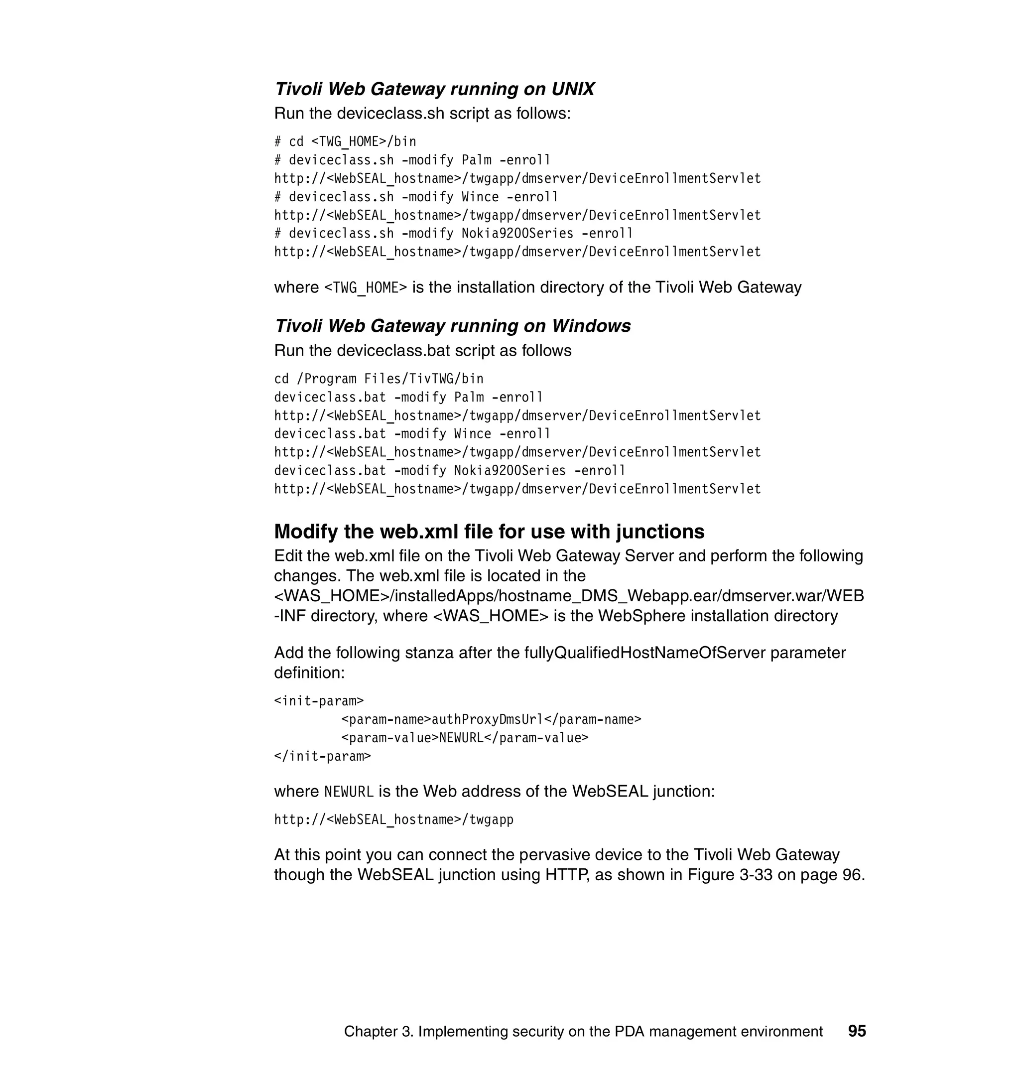 Tivoli Web Gateway running on UNIX
Run the deviceclass.sh script as follows:
# cd <TWG_HOME>/bin
# deviceclass.sh -modify Palm -enroll
http://<WebSEAL_hostname>/twgapp/dmserver/DeviceEnrollmentServlet
# deviceclass.sh -modify Wince -enroll
http://<WebSEAL_hostname>/twgapp/dmserver/DeviceEnrollmentServlet
# deviceclass.sh -modify Nokia9200Series -enroll
http://<WebSEAL_hostname>/twgapp/dmserver/DeviceEnrollmentServlet

where <TWG_HOME> is the installation directory of the Tivoli Web Gateway

Tivoli Web Gateway running on Windows
Run the deviceclass.bat script as follows
cd /Program Files/TivTWG/bin
deviceclass.bat -modify Palm -enroll
http://<WebSEAL_hostname>/twgapp/dmserver/DeviceEnrollmentServlet
deviceclass.bat -modify Wince -enroll
http://<WebSEAL_hostname>/twgapp/dmserver/DeviceEnrollmentServlet
deviceclass.bat -modify Nokia9200Series -enroll
http://<WebSEAL_hostname>/twgapp/dmserver/DeviceEnrollmentServlet


Modify the web.xml file for use with junctions
Edit the web.xml file on the Tivoli Web Gateway Server and perform the following
changes. The web.xml file is located in the
<WAS_HOME>/installedApps/hostname_DMS_Webapp.ear/dmserver.war/WEB
-INF directory, where <WAS_HOME> is the WebSphere installation directory

Add the following stanza after the fullyQualifiedHostNameOfServer parameter
definition:
<init-param>
         <param-name>authProxyDmsUrl</param-name>
         <param-value>NEWURL</param-value>
</init-param>

where NEWURL is the Web address of the WebSEAL junction:
http://<WebSEAL_hostname>/twgapp

At this point you can connect the pervasive device to the Tivoli Web Gateway
though the WebSEAL junction using HTTP, as shown in Figure 3-33 on page 96.




         Chapter 3. Implementing security on the PDA management environment   95
 