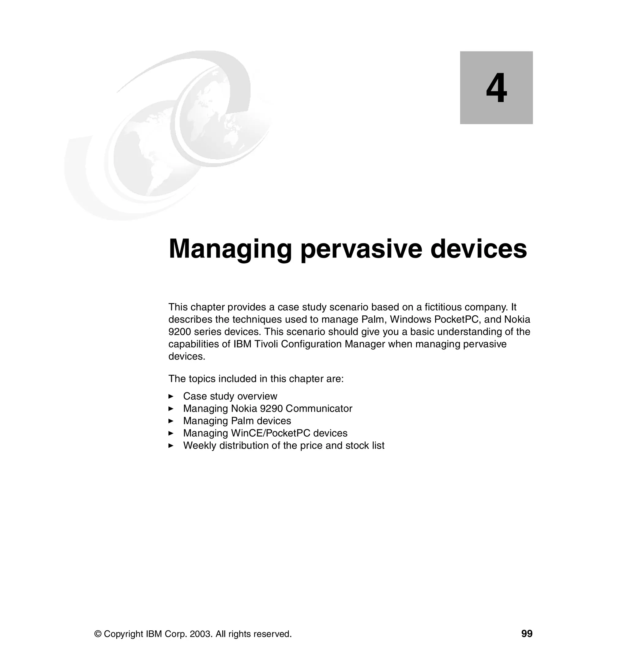 4


    Chapter 4.   Managing pervasive devices
                 This chapter provides a case study scenario based on a fictitious company. It
                 describes the techniques used to manage Palm, Windows PocketPC, and Nokia
                 9200 series devices. This scenario should give you a basic understanding of the
                 capabilities of IBM Tivoli Configuration Manager when managing pervasive
                 devices.

                 The topics included in this chapter are:
                     Case study overview
                     Managing Nokia 9290 Communicator
                     Managing Palm devices
                     Managing WinCE/PocketPC devices
                     Weekly distribution of the price and stock list




© Copyright IBM Corp. 2003. All rights reserved.                                              99
 
