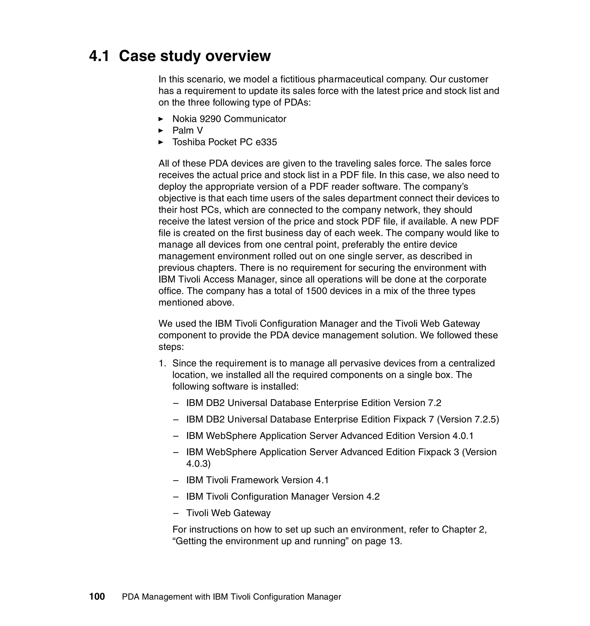 4.1 Case study overview
              In this scenario, we model a fictitious pharmaceutical company. Our customer
              has a requirement to update its sales force with the latest price and stock list and
              on the three following type of PDAs:
                 Nokia 9290 Communicator
                 Palm V
                 Toshiba Pocket PC e335

              All of these PDA devices are given to the traveling sales force. The sales force
              receives the actual price and stock list in a PDF file. In this case, we also need to
              deploy the appropriate version of a PDF reader software. The company’s
              objective is that each time users of the sales department connect their devices to
              their host PCs, which are connected to the company network, they should
              receive the latest version of the price and stock PDF file, if available. A new PDF
              file is created on the first business day of each week. The company would like to
              manage all devices from one central point, preferably the entire device
              management environment rolled out on one single server, as described in
              previous chapters. There is no requirement for securing the environment with
              IBM Tivoli Access Manager, since all operations will be done at the corporate
              office. The company has a total of 1500 devices in a mix of the three types
              mentioned above.

              We used the IBM Tivoli Configuration Manager and the Tivoli Web Gateway
              component to provide the PDA device management solution. We followed these
              steps:
              1. Since the requirement is to manage all pervasive devices from a centralized
                 location, we installed all the required components on a single box. The
                 following software is installed:
                  – IBM DB2 Universal Database Enterprise Edition Version 7.2
                  – IBM DB2 Universal Database Enterprise Edition Fixpack 7 (Version 7.2.5)
                  – IBM WebSphere Application Server Advanced Edition Version 4.0.1
                  – IBM WebSphere Application Server Advanced Edition Fixpack 3 (Version
                    4.0.3)
                  – IBM Tivoli Framework Version 4.1
                  – IBM Tivoli Configuration Manager Version 4.2
                  – Tivoli Web Gateway
                 For instructions on how to set up such an environment, refer to Chapter 2,
                 “Getting the environment up and running” on page 13.




100   PDA Management with IBM Tivoli Configuration Manager
 