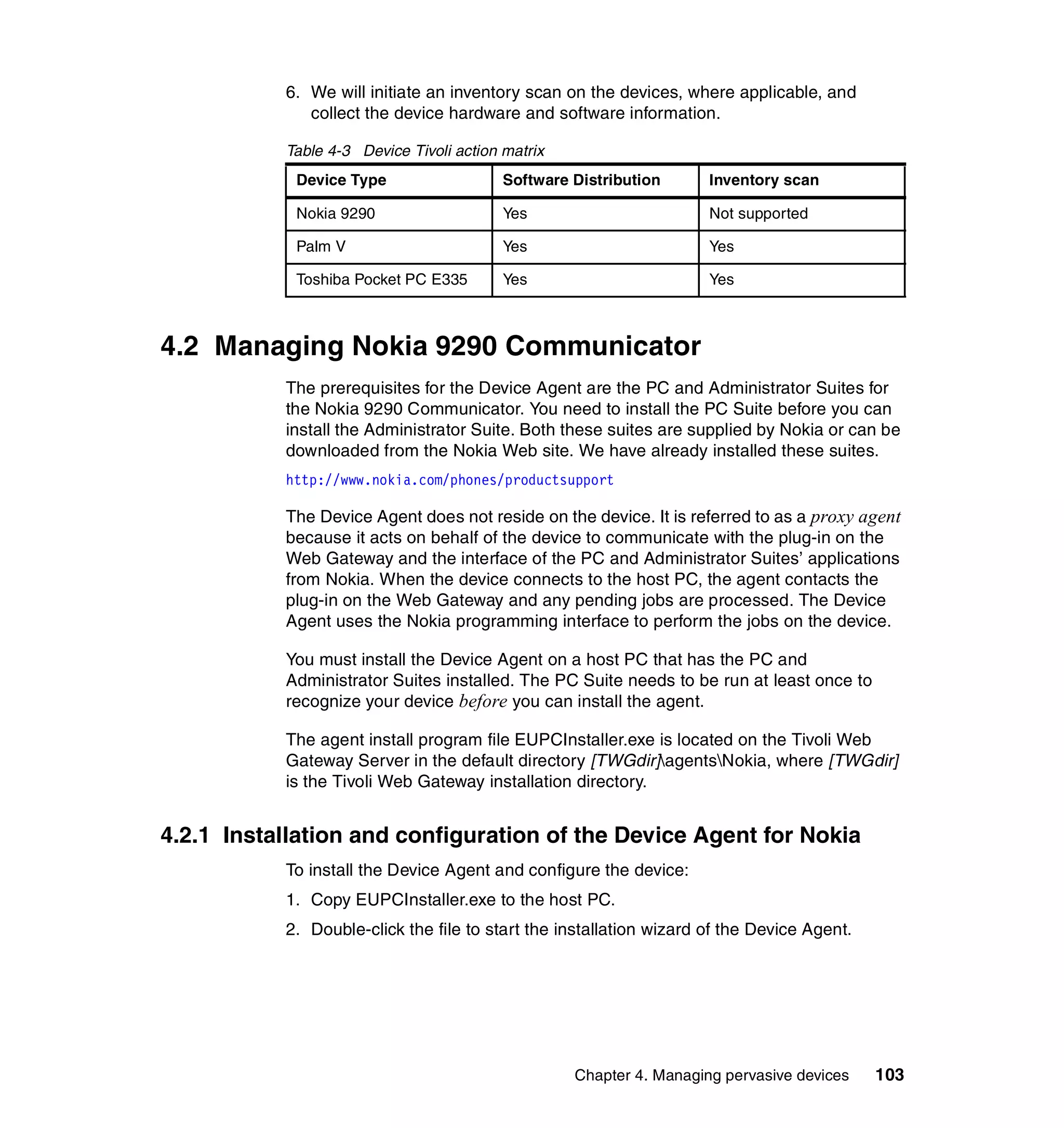 6. We will initiate an inventory scan on the devices, where applicable, and
              collect the device hardware and software information.

           Table 4-3 Device Tivoli action matrix
            Device Type                   Software Distribution      Inventory scan

            Nokia 9290                    Yes                        Not supported

            Palm V                        Yes                        Yes

            Toshiba Pocket PC E335        Yes                        Yes



4.2 Managing Nokia 9290 Communicator
           The prerequisites for the Device Agent are the PC and Administrator Suites for
           the Nokia 9290 Communicator. You need to install the PC Suite before you can
           install the Administrator Suite. Both these suites are supplied by Nokia or can be
           downloaded from the Nokia Web site. We have already installed these suites.
           http://www.nokia.com/phones/productsupport

           The Device Agent does not reside on the device. It is referred to as a proxy agent
           because it acts on behalf of the device to communicate with the plug-in on the
           Web Gateway and the interface of the PC and Administrator Suites’ applications
           from Nokia. When the device connects to the host PC, the agent contacts the
           plug-in on the Web Gateway and any pending jobs are processed. The Device
           Agent uses the Nokia programming interface to perform the jobs on the device.

           You must install the Device Agent on a host PC that has the PC and
           Administrator Suites installed. The PC Suite needs to be run at least once to
           recognize your device before you can install the agent.

           The agent install program file EUPCInstaller.exe is located on the Tivoli Web
           Gateway Server in the default directory [TWGdir]agentsNokia, where [TWGdir]
           is the Tivoli Web Gateway installation directory.


4.2.1 Installation and configuration of the Device Agent for Nokia
           To install the Device Agent and configure the device:
           1. Copy EUPCInstaller.exe to the host PC.
           2. Double-click the file to start the installation wizard of the Device Agent.




                                                   Chapter 4. Managing pervasive devices    103
 
