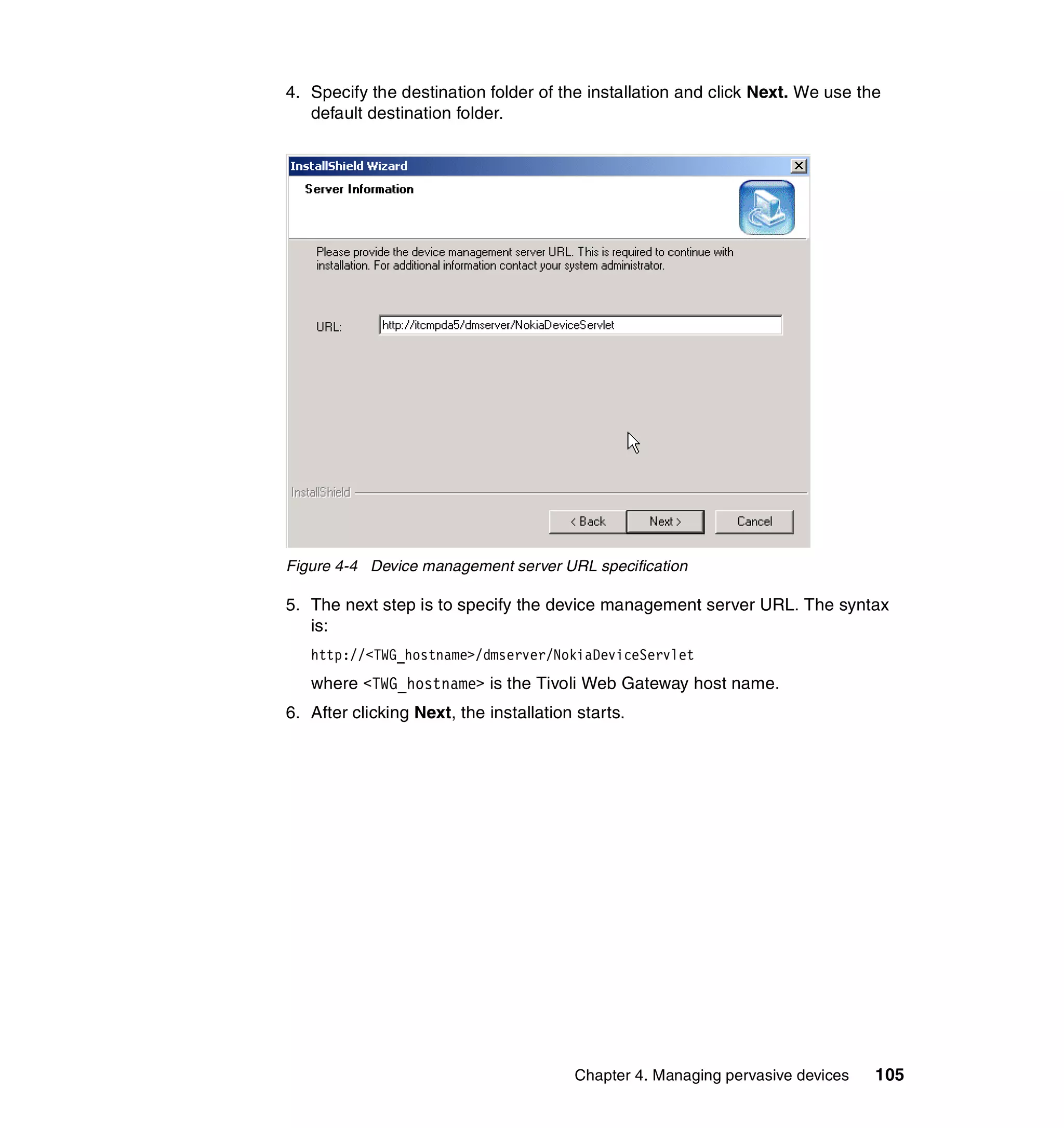 4. Specify the destination folder of the installation and click Next. We use the
   default destination folder.




Figure 4-4 Device management server URL specification

5. The next step is to specify the device management server URL. The syntax
   is:
   http://<TWG_hostname>/dmserver/NokiaDeviceServlet
   where <TWG_hostname> is the Tivoli Web Gateway host name.
6. After clicking Next, the installation starts.




                                        Chapter 4. Managing pervasive devices   105
 