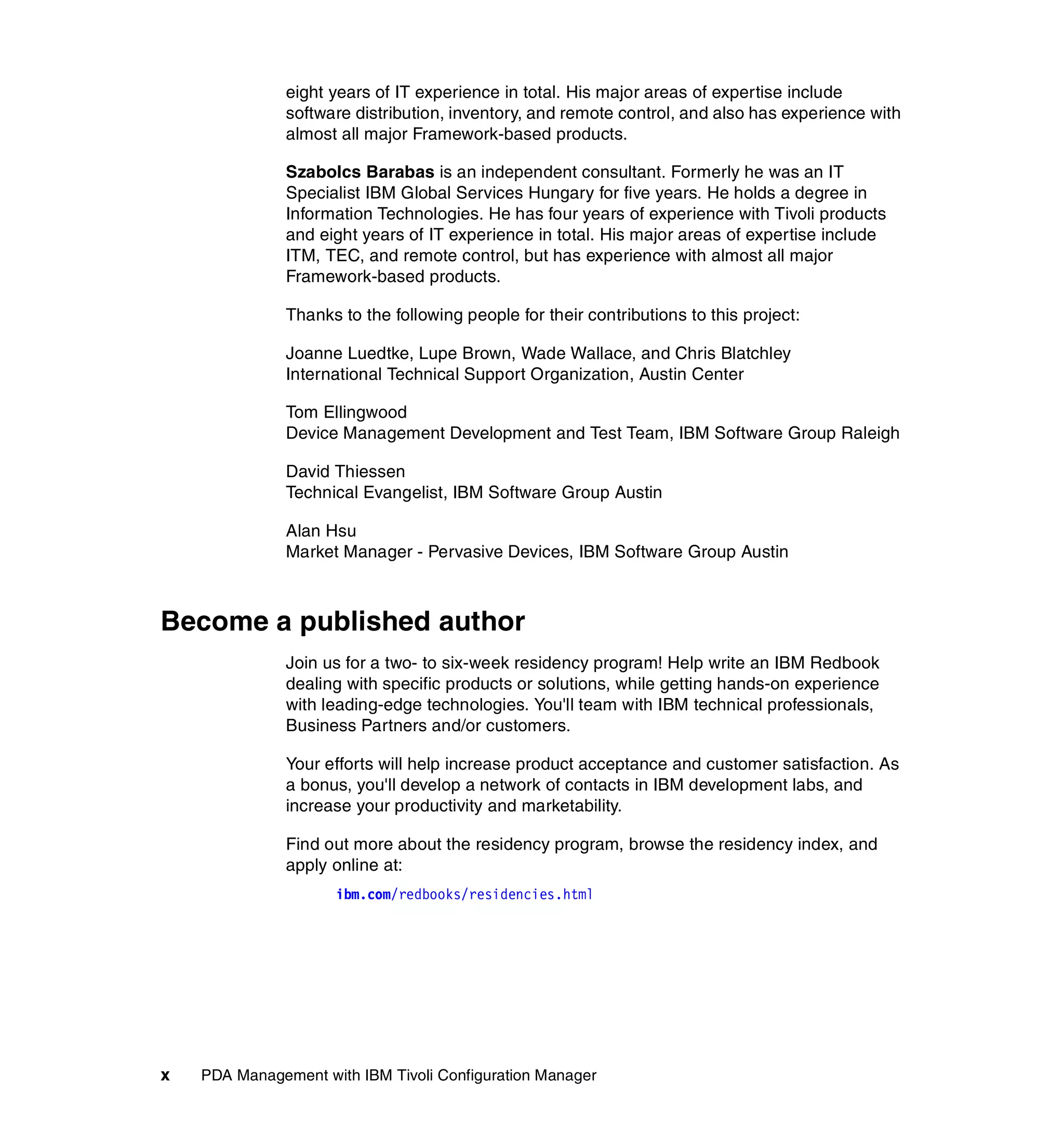 eight years of IT experience in total. His major areas of expertise include
               software distribution, inventory, and remote control, and also has experience with
               almost all major Framework-based products.

               Szabolcs Barabas is an independent consultant. Formerly he was an IT
               Specialist IBM Global Services Hungary for five years. He holds a degree in
               Information Technologies. He has four years of experience with Tivoli products
               and eight years of IT experience in total. His major areas of expertise include
               ITM, TEC, and remote control, but has experience with almost all major
               Framework-based products.

               Thanks to the following people for their contributions to this project:

               Joanne Luedtke, Lupe Brown, Wade Wallace, and Chris Blatchley
               International Technical Support Organization, Austin Center

               Tom Ellingwood
               Device Management Development and Test Team, IBM Software Group Raleigh

               David Thiessen
               Technical Evangelist, IBM Software Group Austin

               Alan Hsu
               Market Manager - Pervasive Devices, IBM Software Group Austin



Become a published author
               Join us for a two- to six-week residency program! Help write an IBM Redbook
               dealing with specific products or solutions, while getting hands-on experience
               with leading-edge technologies. You'll team with IBM technical professionals,
               Business Partners and/or customers.

               Your efforts will help increase product acceptance and customer satisfaction. As
               a bonus, you'll develop a network of contacts in IBM development labs, and
               increase your productivity and marketability.

               Find out more about the residency program, browse the residency index, and
               apply online at:
                     ibm.com/redbooks/residencies.html




x   PDA Management with IBM Tivoli Configuration Manager
 