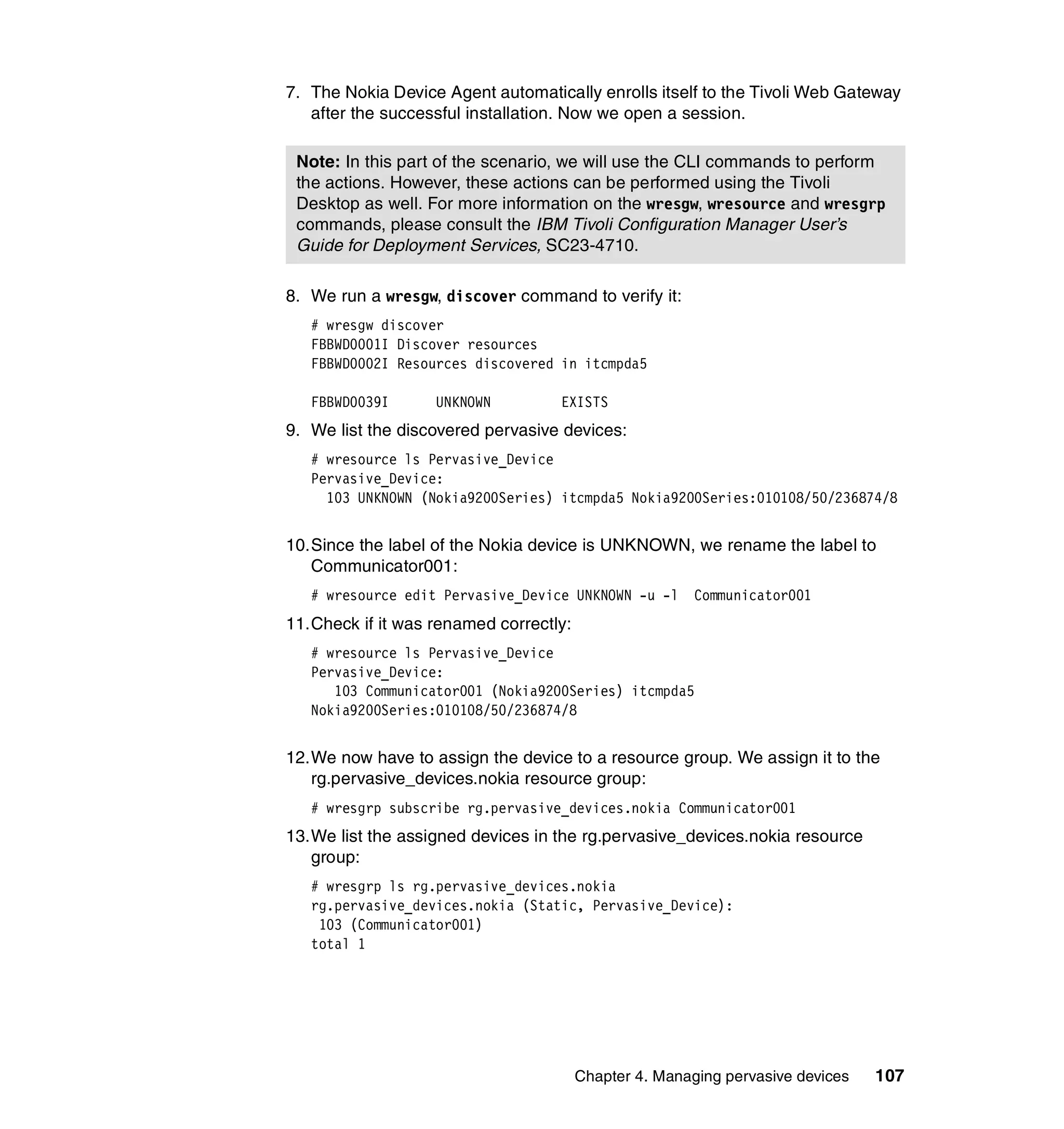 7. The Nokia Device Agent automatically enrolls itself to the Tivoli Web Gateway
   after the successful installation. Now we open a session.

 Note: In this part of the scenario, we will use the CLI commands to perform
 the actions. However, these actions can be performed using the Tivoli
 Desktop as well. For more information on the wresgw, wresource and wresgrp
 commands, please consult the IBM Tivoli Configuration Manager User’s
 Guide for Deployment Services, SC23-4710.

8. We run a wresgw, discover command to verify it:
   # wresgw discover
   FBBWD0001I Discover resources
   FBBWD0002I Resources discovered in itcmpda5

   FBBWD0039I      UNKNOWN         EXISTS
9. We list the discovered pervasive devices:
   # wresource ls Pervasive_Device
   Pervasive_Device:
     103 UNKNOWN (Nokia9200Series) itcmpda5 Nokia9200Series:010108/50/236874/8


10.Since the label of the Nokia device is UNKNOWN, we rename the label to
   Communicator001:
   # wresource edit Pervasive_Device UNKNOWN -u -l      Communicator001
11.Check if it was renamed correctly:
   # wresource ls Pervasive_Device
   Pervasive_Device:
      103 Communicator001 (Nokia9200Series) itcmpda5
   Nokia9200Series:010108/50/236874/8


12.We now have to assign the device to a resource group. We assign it to the
   rg.pervasive_devices.nokia resource group:
   # wresgrp subscribe rg.pervasive_devices.nokia Communicator001
13.We list the assigned devices in the rg.pervasive_devices.nokia resource
   group:
   # wresgrp ls rg.pervasive_devices.nokia
   rg.pervasive_devices.nokia (Static, Pervasive_Device):
    103 (Communicator001)
   total 1




                                        Chapter 4. Managing pervasive devices   107
 