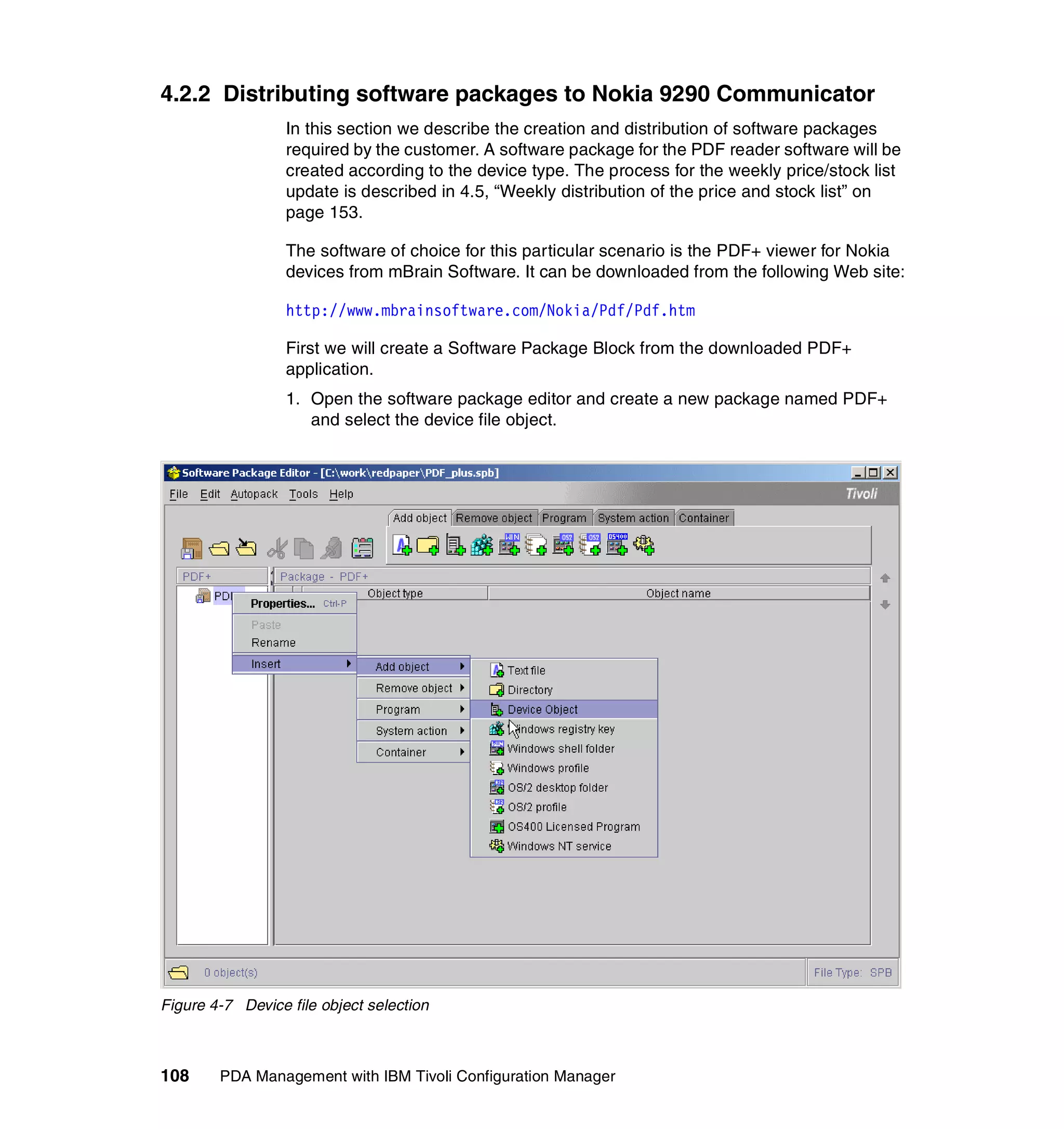4.2.2 Distributing software packages to Nokia 9290 Communicator
                  In this section we describe the creation and distribution of software packages
                  required by the customer. A software package for the PDF reader software will be
                  created according to the device type. The process for the weekly price/stock list
                  update is described in 4.5, “Weekly distribution of the price and stock list” on
                  page 153.

                  The software of choice for this particular scenario is the PDF+ viewer for Nokia
                  devices from mBrain Software. It can be downloaded from the following Web site:

                  http://www.mbrainsoftware.com/Nokia/Pdf/Pdf.htm

                  First we will create a Software Package Block from the downloaded PDF+
                  application.
                  1. Open the software package editor and create a new package named PDF+
                     and select the device file object.




Figure 4-7 Device file object selection



108     PDA Management with IBM Tivoli Configuration Manager
 
