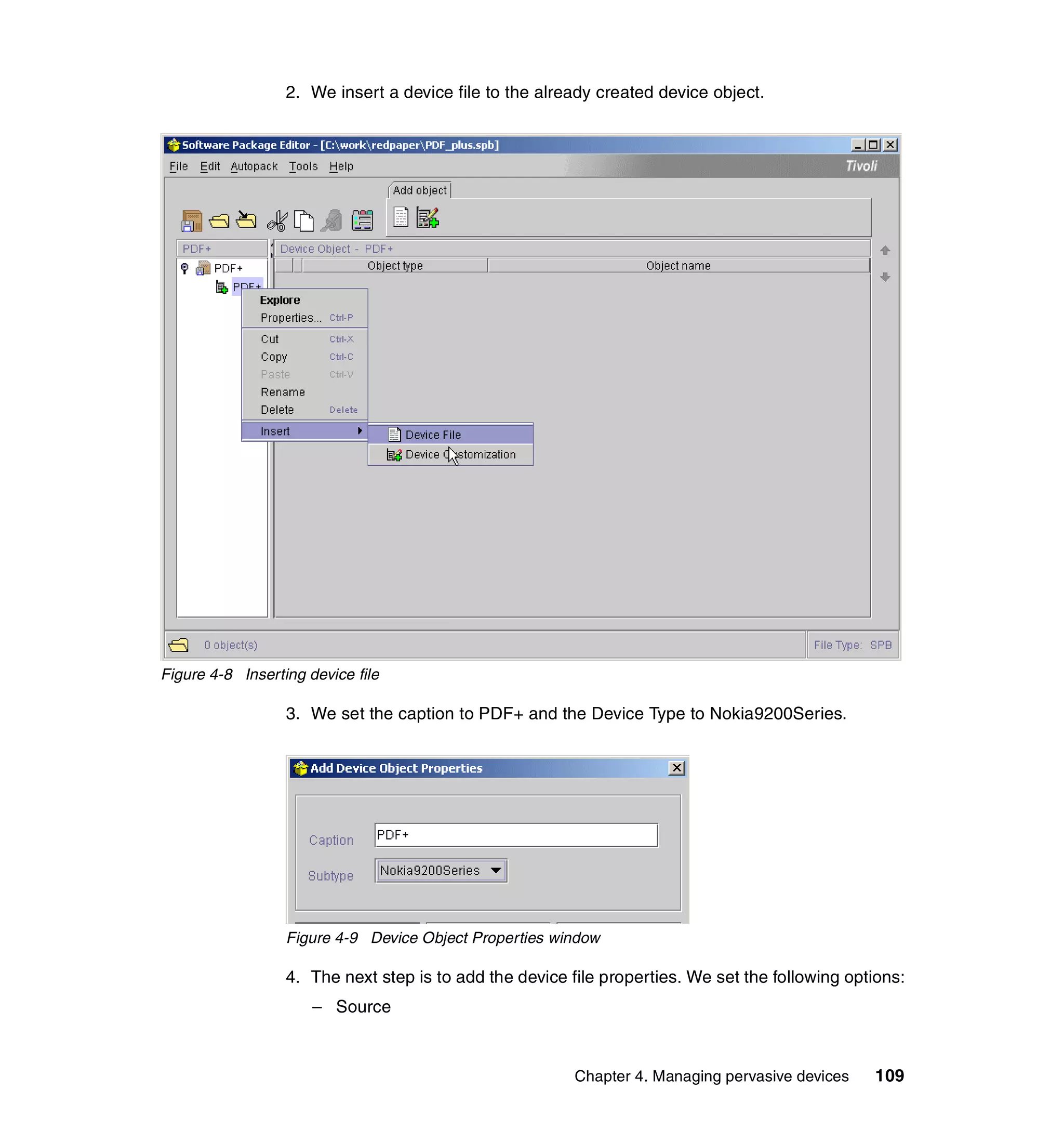 2. We insert a device file to the already created device object.




Figure 4-8 Inserting device file

                  3. We set the caption to PDF+ and the Device Type to Nokia9200Series.




                  Figure 4-9 Device Object Properties window

                  4. The next step is to add the device file properties. We set the following options:
                      – Source



                                                         Chapter 4. Managing pervasive devices   109
 